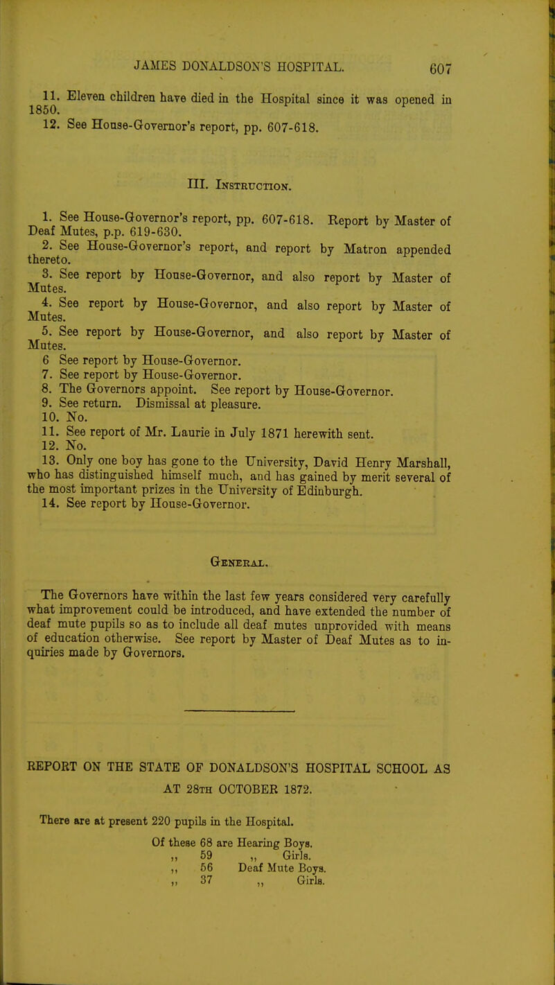 11. Eleven children have died in the Hospital since it was opened in 1850. * v 12. See House-Governor's report, pp. 607-618. III. Instruction. 1. See House-Governor's report, pp. 607-618. Report by Master of Deaf Mutes, p.p. 619-630. 2. See House-Governor's report, and report by Matron appended thereto. ^ 3. See report by House-Governor, and also report by Master of Mutes. 4. See report by House-Governor, and also report by Master of Mutes. 5. See report by House-Governor, and also report by Master of Mutes. 6 See report by House-Governor. 7. See report by House-Governor. 8. The Governors appoint. See report by House-Governor. 9. See return. Dismissal at pleasure. 10. No. 11. See report of Mr. Laurie in July 1871 herewith sent. 12. No. 13. Only one boy has gone to the University, David Henry Marshall, who has distinguished himself much, and has gained by merit several of the most important prizes in the University of Edinburgh. 14. See report by House-Governor. General. The Governors have within the last few years considered very carefully what improvement could be introduced, and have extended the number of deaf mute pupils so as to include all deaf mutes unprovided with means of education otherwise. See report by Master of Deaf Mutes as to in- quiries made by Governors. REPORT ON THE STATE OP DONALDSON'S HOSPITAL SCHOOL AS AT 28th OCTOBER 1872. There are at present 220 pupils in the Hospital. Of these 68 are Hearing Boys. ,, 59 ,, Girls. ,, 56 Deaf Mute Boys. 37 ,, Girls.