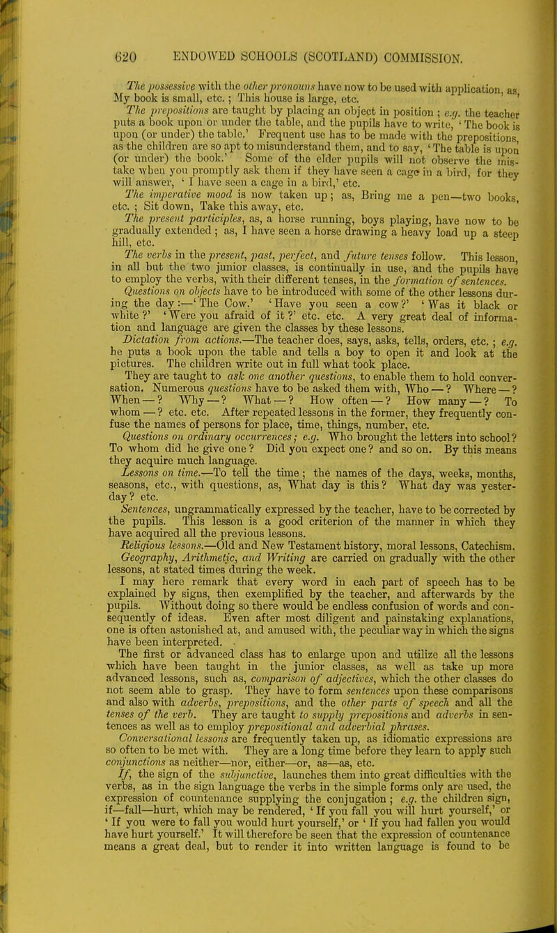 The possessive with the other pronouns have now to be used with application as My book is small, etc. ; This house is large, etc. The prepositions are taught by placing an object in position ; e.ij. the teacher puts a book upon or under the table, and the pupils have to write, ' The book is upon (or under) the table.' Frequent use has to be made with the prepositions as the children are so apt to misunderstand them, and to say, ' The table is in ion (or under) the book.' Some of the elder pupils will not observe the mis- take when you promptly ask them if they have seen a cage in a bird, for they will answer, ' I have seen a cage in a bird,' etc. The imperative mood is now taken up; as, Bring me a pen—two books, etc. ; Sit down, Take this away, etc. The present participles, as, a horse running, boys playing, have now to be gradually extended ; as, I have seen a horse drawing a heavy load up a steep bill, etc. The verbs in the present, past, perfect, and future tenses follow. This lesson in all but the two junior classes, is continually in use, and the pupils have to employ the verbs, with their different tenses, in the formation of sentences. Questions on objects have to be introduced with some of the other lessons dur- ing the day:—'The Cow.' 'Have you seen a cow?' 'Was it black or white?' 'Were you afraid of it?' etc. etc. A very great deal of informa- tion and language are given the classes by these lessons. Dictation from actions.—The teacher does, says, asks, tells, orders, etc. ; e.g. he puts a book upon the table and tells a boy to open it and look at the pictures. The children write out in full what took place. They are taught to ask one another questions, to enable them to hold conver- sation. Numerous questions have to be asked them with, Who — ? Where— ' When — ? Why — ? What — ? How often — ? How many — ? To whom — ? etc. etc. After repeated lessons in the former, they frequently con- fuse the names of persons for place, time, things, number, etc. Questions on ordinary occurrences; e.g. Who brought the letters into school ? To whom did he give one ? Did you expect one? and so on. By this means they acquire much language. Lessons on time.—To tell the time ; the names of the days, weeks, months, seasons, etc., with questions, as, What day is this? What day was yester- day? etc. Sentences, ungrammatically expressed by the teacher, have to be corrected by the pupils. This lesson is a good criterion of the maimer in which they have acquired all the previous lessons. Religious lessons.—Old and New Testament history, moral lessons, Catechism. Geography, Arithmetic, and Writing are carried on gradually with the other lessons, at stated times during the week. I may here remark that every word in each part of speech has to be explained by signs, then exemplified by the teacher, and afterwards by the pupils. Without doing so there would be endless confusion of words and con- sequently of ideas. Even after most diligent and painstaking explanations, one is often astonished at, and amused with, the peculiar way in which the signs have been interpreted. The first or advanced class has to enlarge upon and utilize all the lessons which have been taught in the junior classes, as well as take up more advanced lessons, such as, comparison of adjectives, which the other classes do not seem able to grasp. They have to form sentences upon these comparisons and also with adverbs, prepositions, and the other parts of speech and all the tenses of the verb. They are taught to supply prepositions and adverbs in sen- tences as well as to employ prepositional and adverbial phrases. Conversational lessons are frequently taken up, as idiomatic expressions are so often to be met with. They are a long time before they learn to apply such conjunctions as neither—nor, either—or, as—as, etc. If the sign of the subjunctive, launches them into great difficulties with the verbs, as in the sign language the verbs in the simple forms only are used, the expression of countenance supplying the conjugation ; e.g. the children sign, if—fall—hurt, which may be rendered, ' If you fall you will hurt yourself,' or ' If you were to fall you would hurt yourself,' or ' If you had fallen you would have hurt yourself.' It will therefore be seen that the expression of countenance means a great deal, but to render it into written language is found to be