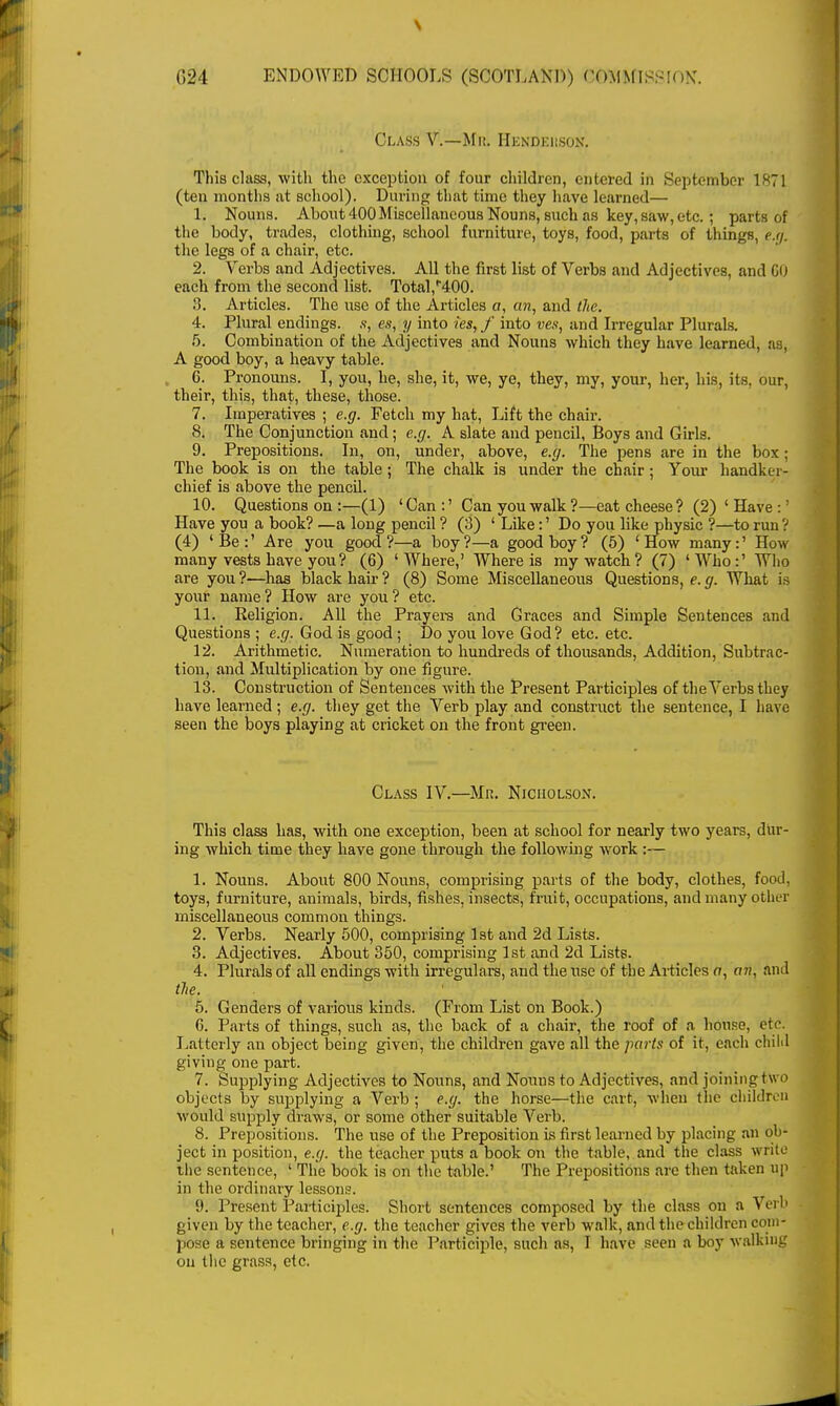 Class V.—Mit. Henderson. This class, with the exception of four children, entered in September 1871 (ten months at school). During that time they have learned— 1. Nouns. About 400Miscellaneous Nouns, such as key, saw, etc.; parts of the body, trades, clothing, school furniture, toys, food, parts of things, e.g. the legs of a chair, etc. 2. Verbs and Adjectives. All the first list of Verbs and Adjectives, and CO each from the second list. Total,'*400. 3. Articles. The use of the Articles a, an, and the. 4. Plural endings. en, y into ies, f into ves, and Irregular Plurals. 5. Combination of the Adjectives and Nouns which they have learned, as, A good boy, a heavy table. C. Pronouns. I, you, he, she, it, we, ye, they, my, your, her, his, its, our, their, this, that, these, those. 7. Imperatives ; e.g. Fetch my hat, Lift the chair. 8. The Conjunction and; e.g. A slate and pencil, Boys and Girls. 9. Prepositions. In, on, under, above, e.g. The pens are in the box; The book is on the table ; The chalk is under the chair; Your handker- chief is above the pencil. 10. Questions on :—(1) ' Can :' Can you walk ?—eat cheese ? (2) ' Have :' Have you a book? —a long pencil ? (3) ' Like:' Do you like physic ?—to run ? (4) 'Be:' Are you good?—a boy?—a good boy? (5) 'How many:' How many vests have you? (6) 'Where,' Where is my watch? (7) 'Who:' Who are you ?—has black hah ? (8) Some Miscellaneous Questions, e. g. What is your name? How are you? etc. 11. Keligion. All the Prayers and Graces and Simple Sentences and Questions ; e.g. God is good ; Do you love God? etc. etc. 12. Arithmetic. Numeration to hundreds of thousands, Addition, Subtrac- tion, and Multiplication by one figure. 13. Construction of Sentences with the Present Participles of the Verbs they have learned ; e.g. they get the Verb play and construct the sentence, I have seen the boys playing at cricket on the front green. Class IV.—Mr. Nicholson. This class has, with one exception, been at school for nearly two years, dur- ing which time they have gone through the following work :— 1. Nouns. About 800 Nouns, comprising parts of the body, clothes, food, toys, furnitui'e, animals, birds, fishes, insects, fruit, occupations, and many other miscellaneous common things. 2. Verbs. Nearly 500, comprising 1st and 2d Lists. 3. Adjectives. About 350, comprising 1st and 2d Lists. 4. Plurals of all endings with irregulars, and the use of the Articles a, an, and the. 5. Genders of various kinds. (From List on Book.) C. Parts of things, such as, the back of a chair, the roof of a house, etc. Latterly air object being given, the children gave all the parts of it, each child giving one part. 7. Supplying Adjectives to Nouns, and Nouns to Adjectives, and joining t \vo objects by supplying a Verb ; e.g. the horse—the cart, when the childre n would supply draws, or some other suitable Verb. 8. Prepositions. The use of the Preposition is first learned by placing an ob- ject in position, e.g. the teacher puts a book on the table, and the class write the sentence, ' The book is on the table.' The Prepositions are then taken up in the ordinary lessons. 9. Present Participles. Short sentences composed by the class on a Verb given by the teacher, e.g. the teacher gives the verb walk, and the children com- pose a sentence bringing in the Participle, such as, I have seen a boy walking on the grass, etc.