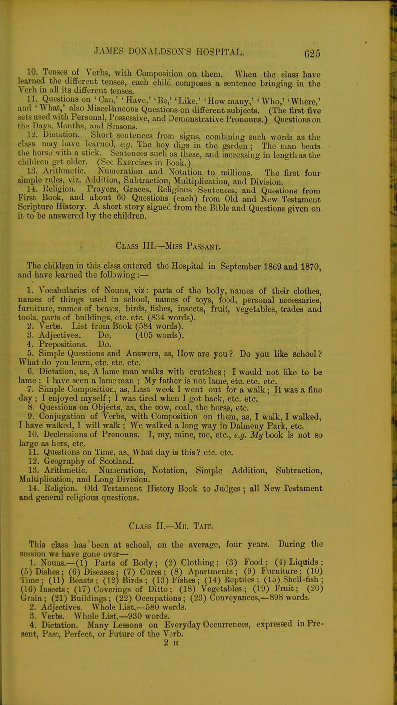 G25 10' jTeuSeS -°f Vcrbs' witn Composition on them. When the class have learned the different tenses, each child composes a sentence bringing in the Verb in all its different tenses. 11. Questions on 'Can,' ' Have,' 'Be,' 'Like,' 'How mauy,' 'Who,' 'Where,' and ' What,' also Miscellaneous Questions on different subjects. (The first five sets used with Personal, Possessive, and Demonstrative Pronouns.) Questions on the Days, Months, and Seasons. 12. Dictation. Short sentences from signs, combining such words as the class may have learned, e.g. The boy digs in the garden ; The man beats the horse with a stick. Sentences such as these, and increasing in length as the children get older. (See Exercises in Book.) 13. Arithmetic. Numeration and Notation to millions. The first four simple rules, viz. Addition, Subtraction, Multiplication, and Division. 14. Religion. Prayers, Graces, Religious Sentences, and Questions from First Book, and about 60 Questions (each) from Old and New Testament Scripture History. A short story signed from the Bible and Questions given on it to be answered by the children. Class III.—Miss Passant. The children in this class entered the Hospital in September 1869 and 1870, and have learned the following:— 1. Vocabularies of Nouns, viz: parts of the body, names of their clothes, names of things used in school, names of toys, food, personal necessaries, furniture, names of beasts, birds, fishes, insects, fruit, vegetables, trades and tools, parts of buildings, etc. etc. (834 words). 2. Verbs. List from Book (584 words). 3. Adjectives. Do. (405 words). 4. Prepositions. Do. 5. Simple Questions and Answers, as, How are you ? Do you like school ? What do you learn, etc. etc. etc. 6. Dictation, as, A lame man walks with crutches; I would not like to be lame ; I have seen a lame man ; My father is not lame, etc. etc. etc. 7. Simple Composition, as, Last week I went out for a walk; It was a fine day ; I enjoyed myself; I was tired when I got back, etc. etc. 8. Questions on Objects, as, the cow, coal, the horse, etc. 9. Conjugation of Verbs, with Composition on them, as, I walk, I walked, I have walked, I will walk ; We walked a long way in Dalmeny Park, etc. 10. Declensions of Pronouns. I, my, mine, me, etc., e.g. My book is not so large as hers, etc. 11. Questions on Time, as, What day is this? etc. etc. 12. Geography of Scotland. 13. Arithmetic. Numeration, Notation, Simple Addition, Subtraction, Multiplication, and Long Division. 14. Religion. Old Testament History Book to Judges; all New Testament and general religious questions. Class II.—Mi:. Tait. This class has been at school, on the average, four years. During the session we have gone over— 1. Nouns.—(1) Parts of Body ; (2) Clothing; (3) Food ; (4) Liquids ; (5) Dishes ; (6) Diseases ; (7) Cures ; (8) Apartments ; (9) Furniture; (10) Time; (11) Beasts; (12) Birds; (13) Fishes; (14) Reptiles; (15) Shell-fish; (16) Insects; (17) Coverings of Ditto; (18) Vegetables; (19) Fruit; (20) Grain; (21) Buildings; (22) Occupations; (23) Conveyances,—898 words. 2. Adjectives. Whole List,—580 words. 8. Verbs. Whole List,—930 words. 4. Dictation. Many Lessons on Everyday Occurrences, expressed in Pre- sent, Past, Perfect, or Future of the Verb. 2 R