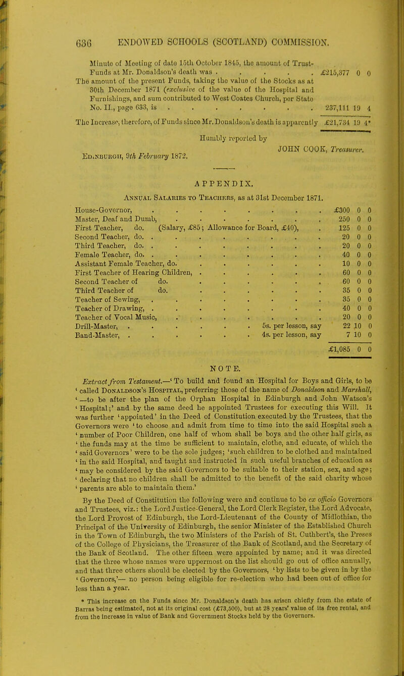 Minute of Meeting of dato 15th October 1845, the amount of Trust- Funds at Mr. Donaldson's death was ..... £215,377 0 0 The amount of the presont Funds, taking tho value of the Stocks as at 30th December 1871 (exclusive of tho value of the Hospital and Furnishings, and sum contributed to West Coates Church, per State No. II., page 633, is 237,111 19 4 The Increase, therefore, of Funds since Mr. Donaldson's death is apparently £21,734 10 1* Humbly reported by JOHN COOK, Treasurer. Edinburgh, $th February 1872, APPENDIX. Annual Salaries to Teachers, as at 31st December 1871. House-Governor, • • • • • £300 0 0 Master, Deaf and Dumb, • • • • • 250 0 0 First Teacher, do. (Salary, £85; Allowance for Board, £40), 125 0 0 Second Teacher, do. . 20 0 0 Third Teacher, do. . 20 0 0 Female Teacher, do. . • • » • • 40 0 0 Assistant Female Teacher, do. 10 0 0 First Teacher of Hearing Children, . ■ • • • * 60 0 0 Second Teacher of do. 60 0 0 Third Teacher of do. . . . • • 35 0 0 Teacher of Sewing, • • • • • 35 0 0 Teacher of Drawing, . 40 0 0 Teacher of Vocal Music, 20 0 0 Drill-Master, . 5s. per lesson, say 22 10 0 Band-Master, . 4s. per lesson, say 7 10 0 £1,085 0 0 NOTE. Extract from Testament.—1 To build and found an Hospital for Boys and Girls, to be 1 called Donaldson's Hospital, preferring those of the name of Donaldson and Marshall, ' to be after the plan of the Orphan Hospital in Edinburgh and John Watson's 'Hospital;' and by the same deed he appointed Trustees for executing this Will. It was further 'appointed' in the Deed of Constitution executed by the Trustees, that the Governors were ' to choose and admit from time to time into the said Hospital such a ' number of Poor Children, one half of whom shall be boys and tho other half girls, as ' the funds may at the time be sufficient to maintain, clothe, and educate, of which the ' said Governors' were to be the sole judges; 'such children to be clothed and maintained ' in the said Hospital, and taught and instructed in such useful branches of education as ' may be considered by the said Governors to be suitable to their station, sex, and age; ' declaring that no children shall be admitted to the benefit of the said charity whose ' parents are able to maintain them.' By the Deed of Constitution the following were and continue to be ex officio Governors and Trustees, viz.: the Lord Justice-General, the Lord Clerk Kegister, the Lord Advocate, the Lord Provost of Edinburgh, the Lord-Lieutenant of the County of Midlothian, the Principal of the TJniTersity of Edinburgh, the senior Minister of the Established Church in the Town of Edinburgh, the two Ministers of the Parish of St. Cuthbert's, the Proses of the College of Physicians, the Treasurer of the Bank of Scotland, and the Secretary of the Bank of Scotland. The other fifteen were appointed by name; and it was directed that the three whose names were uppermost on the list should go out of office annually, and that three others should be elected by the Governors, 'by lists to be given in by the ' Governors,'— no person being eligible for re-election who had been out of office for less than a year. * This increaso on tho Funds since Mr. Donaldson's death lias arisen chiefly from the estate of Barras being estimated, not at its original cost (£73,500), but at 28 years' value of its free rental, and from tho increase in value of Bank and Government Stocks held by the Governors.