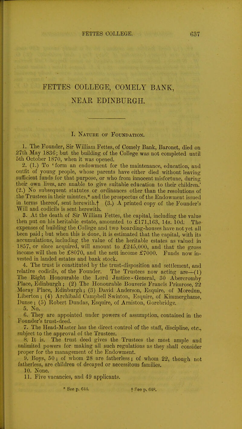 FETTES COLLEGE, COMELY BANK, NEAR EDINBURGH. I. Nature op Foundation. 1. The Founder, Sir William Fettes, of Comely Bank, Baronet, died on 27th May 1836; but the building of the College was not completed until 5th October 1870, when it was opened. 2. (1.) To 'form an endowment for the maintenance, education, and outfit of young people, whose parents have either died without leaving sufficient funds for that purpose, or who from innocent misfortune, during their own lives, are unable to give suitable education to their children.' (2.) No subsequent statutes or ordinances other than the resolutions of the Trustees in their minutes,* and the prospectus of the Endowment issued in terms thereof, sent herewith.f (3.) A printed copy of the Founder's Will and codicils is sent herewith. 3. At the death of Sir William Fettes, the capital, including the value then put on his heritable estate, amounted to £171,163, 14s. lOd. The expenses of building the College and two boarding-houses have not yet all been paid; but when this is done, it is estimated that the capital, with its accumulations, iucluding the value of the heritable estates as valued in 1857, or since acquired, will amount to £245,000, and that the gross income will then be £8070, and the nett income £7000. Funds now in- vested in landed estates and bank stock. 4. The trust is constituted by the trust-disposition and settlement, and relative codicils, of the Founder. The Trustees now acting are—(1) The Right Honourable the Lord Justice - General, 30 Abercromby Place, Edinburgh ; (2) The Honourable Bouverie Francis Primrose, 22 Moray Place, Edinburgh; (3) David Anderson, Esquire, of Moredun, Liberton ; (4) Archibald Campbell Swinton, Esquire, of Kimmerghame, Punse; (5) Robert Dundas, Esquire, of Arniston, Gorebridge. 5. No. 6. They are appointed under powers of assumption, contained in the Founder's trust-deed. 7. The Head-Master has the direct control of the staff, discipline, etc., subject to the approval of the Trustees. 8. It is. The trust deed gives the Trustees the most ample and unlimited powers for making all such regulations as they shall consider proper for the management of the Endowment. 9. Boys, 50 ; of whom 28 are fatherless; of whom 22, though not fatherless, are children of decayed or necessitous families. 10. None. 11. Five vacancies, and 49 applicants. * See p. 644) t Pee p. 04**.