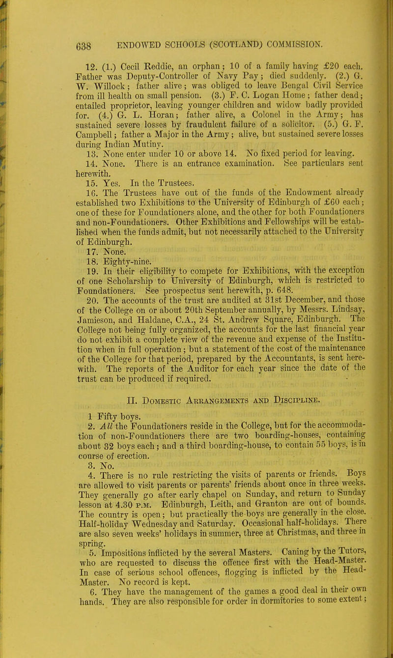 12. (1.) Cecil Reddie, an orphan; 10 of a family having- £20 each. Father was Deputy-Controller of Navy Pay; died suddenly. (2.) G. W. Willock; father alive; was obliged to leave Bengal Civil Service from ill health on small pension. (3.) F. C. Logan Home ; father dead; entailed proprietor, leaving younger children and widow badly provided for. (4.) G. L. Horan; father alive, a Colonel in the Army; has sustained severe losses by fraudulent failure of a solicitor. (5.) G. F. Campbell; father a Major in the Army; alive, but sustained severe losses during Indian Mutiny. 13. None enter under 10 or above 14. No fixed period for leaving. 14. None. There is an entrance examination. See particulars sent herewith. 15. Yes. In the Trustees. 16. The Trustees have out of the funds of the Endowment already established two Exhibitions to the University of Edinburgh of £60 each; one of these for Foundationers alone, and the other for both Foundationers and non-Foundationers. Other Exhibitions and Fellowships will be estab- lished when the funds admit, but not necessarily attached to the University of Edinburgh. 17. None. 18. Eighty-nine. 19. In their eligibility to compete for Exhibitions, with the exception of one Scholarship to University of Edinburgh, which is restricted to Foundationers. See prospectus sent herewith, p. 648. 20. The accounts of the trust are audited at 31st December, and those of the College on or about 20th September annually, by Messrs. Lindsay, Jamieson, and Haldane, C.A., 24 St. Andrew Square, Edinburgh. The College not being fully organized, the accounts for the last financial year do not exhibit a complete view of the revenue and expense of the Institu- tion when in full operation; but a statement of the cost of the maintenance of the College for that period, prepared by the Accountants, is sent here- with. The reports of the Auditor for each year since the date of the trust can be produced if required. II. Domestic Arrangements and Discipline. 1 Fifty boys. 2. All the Foundationers reside in the College, but for the accommoda- tion of non-Foundationers there are two boarding-houses, containing about 32 boys each; and a third boarding-house, to contain 5S boys, is in course of erection. 3. No. 4. There is no rule restricting the visits of parents or friends. Boys are allowed to visit parents or parents' friends about once in three weeks. They generally go after early chapel on Sunday, and return to Sunday lesson at 4.30 p.m. Edinburgh, Leith, and Granton are out of bounds. The country is open; but practically the boys are generally in the close. Half-holiday Wednesday and Saturday. Occasional half-holidays. There are also seven weeks' holidays in summer, three at Christmas, and three in spring. 5. Impositions inflicted by the several Masters. Caning by the Tutors, who are requested to discuss the offence first with the Head-Master. In case of serious school offences, flogging is inflicted by the Head- Master. No record is kept. 6. They have the management of the games a good deal in their own hands. They are also responsible for order in dormitories to some extent;