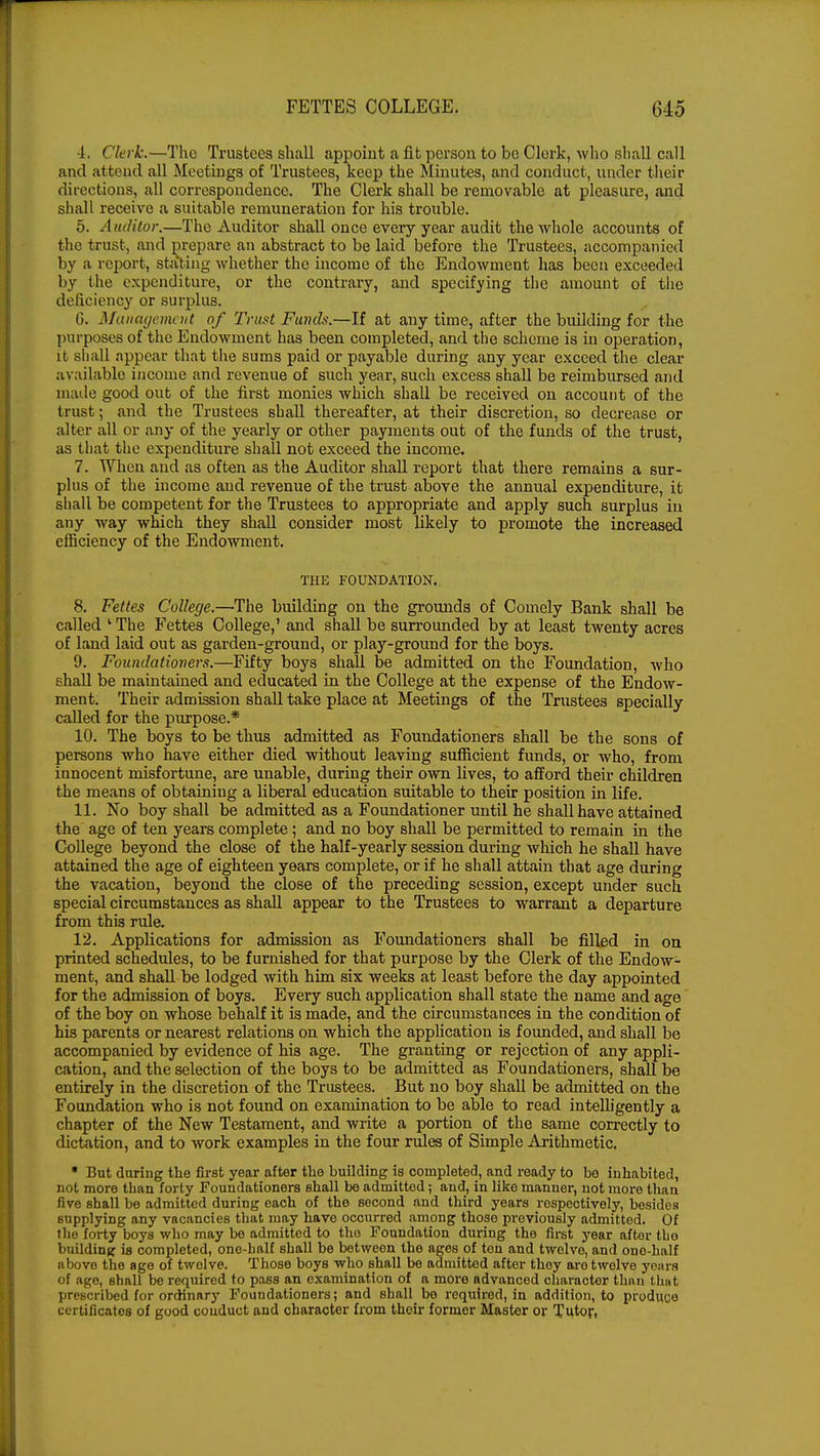 ■L Clerk.—The Trustees shall appoint a fit person to be Clerk, who shall call and attend all Meetings of Trustees, keep the Minutes, and conduct, under their directions, all correspondence. The Clerk shall be removable at pleasure, and shall receive a suitable remuneration for his trouble. 5. Auditor.—The Auditor shall once every year audit the whole accounts of the trust, and prepare an abstract to be laid before the Trustees, accompanied by a report, stating whether the income of the Endowment has been exceeded by the expenditure, or the contrary, and specifying the amount of the deficiency or surplus. G. Management of Trust Fund*.—If at any time, after the building for the purposes of the Endowment has been completed, and the scheme is in operation, it shall appear that the sums paid or payable during any year exceed the clear available income and revenue of such year, such excess shall be reimbursed and made good out of the first monies which shall be received on account of the trust; and the Trustees shall thereafter, at their discretion, so decrease or alter all or any of the yearly or other payments out of the funds of the trust, as that the expenditure shall not exceed the income. 7. When and as often as the Auditor shall report that there remains a sur- plus of the income and revenue of the trust above the annual expenditure, it shall be competent for the Trustees to appropriate and apply such surplus in any way which they shall consider most likely to promote the increased efficiency of the Endowment. THE FOUNDATION. 8. Fettes College.—The building on the grounds of Comely Bank shall be called ' The Fettes College,' and shall be surrounded by at least twenty acres of land laid out as garden-ground, or play-ground for the boys. 9. Foundationers.—Fifty boys shall be admitted on the Foundation, who shall be maintained and educated in the College at the expense of the Endow- ment. Their admission shall take place at Meetings of the Trustees specially called for the purpose.* 10. The boys to be thus admitted as Foundationers shall be the sons of persons who have either died without leaving sufficient funds, or who, from innocent misfortune, are unable, during their own lives, to afford their children the means of obtaining a liberal education suitable to their position in life. 11. No boy shall be admitted as a Foundationer until he shall have attained the age of ten years complete; and no boy shall be permitted to remain in the College beyond the close of the half-yearly session during which he shall have attained the age of eighteen years complete, or if he shall attain that age during the vacation, beyond the close of the preceding session, except under such special circumstances as shall appear to the Trustees to warrant a departure from this rule. 12. Applications for admission as Foundationers shall be filled in on printed schedules, to be furnished for that purpose by the Clerk of the Endow- ment, and shall be lodged with him six weeks at least before the day appointed for the admission of boys. Every such application shall state the name and age of the boy on whose behalf it is made, and the circumstances in the condition of his parents or nearest relations on which the application is founded, and shall be accompanied by evidence of his age. The granting or rejection of any appli- cation, and the selection of the boys to be admitted as Foundationers, shall be entirely in the discretion of the Trustees. But no boy shall be admitted on the Foundation who is not found on examination to be able to read intelligently a chapter of the New Testament, and write a portion of the same correctly to dictation, and to work examples in the four rules of Simple Arithmetic. * But during the first year after the building is completed, and ready to be inhabited, not more than forty Foundationers shall bo admitted; and, in liko manner, not more than five shall be admitted during each of the second and third years respectively, besides supplying any vacancies that may have occurred among those previously admitted. Of the forty boys who may be admitted to tho Foundation during the first year after tbo building is completed, one-half shall be between the ages of ten and twelve, and one-half above the age of twelve. Those boys who shall be admitted after thoy are twelve years of age, shall be required to pass an examination of a more advanced character than tbut prescribed for ordinary Foundationers; and shall be required, in addition, to produce certificates of good couduct and character from their former Master or Tutor,