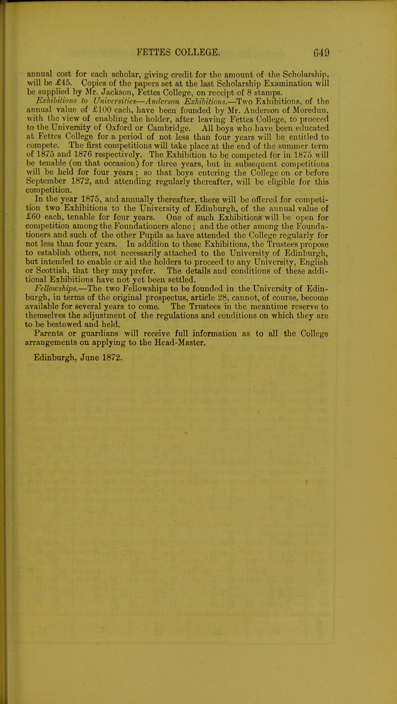 annual cost for each scholar, giving credit for the amount of the Scholarship, will be £45. Copies of the papers set at the last Scholarship Examination will be supplied by Mr. Jackson, Fettes College, on receipt of 8 stamps. Exhibitions to Universities—Anderson Exhibitions.—Two Exhibitions, of the annual value of £100 each, have been founded by Mr. Anderson of Moredun, with the view of enabling the holder, after leaving Fettes College, to proceed to the University of Oxford or Cambridge. All boys who have been educated at Fettes College for a period of not less than four years will be entitled to compete. The first competitions will take place at the end of the summer term of 1875 and 1876 respectively. The Exhibition to be competed for in 1875 will be tenable (on that occasion) for three years, but in subsequent competitions will be held for four years; so that boys entering the College on or before September 1872, and attending regularly thereafter, will be eligible for this competition. ■ In the year 1875, and annually thereafter, there will be offered for competi- tion two Exhibitions to the University of Edinburgh, of the annual value of £60 each, tenable for four years. One of such Exhibitions will be open for competition among the Foundationers alone; and the other among the Founda- tioners and such of the other Pupils as have attended the College regularly for not less than four years. In addition to these Exhibitions, the Trustees propose to establish others, not necessarily attached to the University of Edinburgh, but intended to enable or aid the holders to proceed to any University, English or Scottish, that they may prefer. The details and conditions of these addi- tional Exhibitions have not yet been settled. Fellowships.—The two Fellowships to be founded in the University of Edin- burgh, in terms of the original prospectus, article 28, cannot, of course, become available for several years to come. The Trustees in the meantime reserve to themselves the adjustment of the regulations and conditions on which they are to be bestowed and held. Parents or guardians will receive full information as to all the College arrangements on applying to the Head-Master. Edinburgh, June 1872.