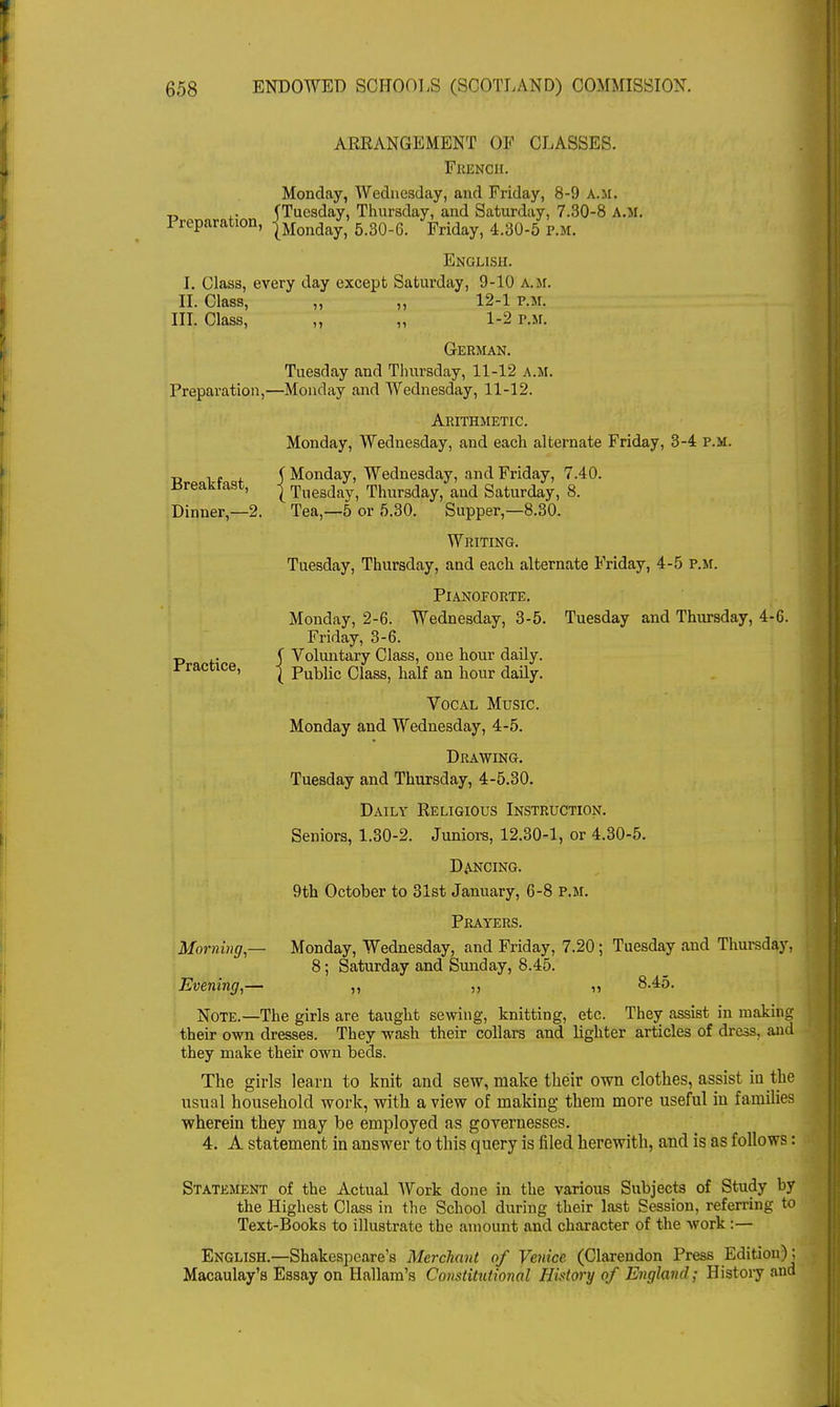 ARRANGEMENT OF CLASSES. FRENCH. Monday, Wednesday, and Friday, 8-9 a.m. „ ,. (Tuesday, Thursday, and Saturday, 7.30-8 A.M. 1 reparation, JMondayj 5>30.6. Fridayj 4.30-5 P.M. English. I. Class, every day except Saturday, 9-10 a.m. II. Class, ,, ,, 12-1 p.m. III. Class, „ „ 1-2 p.m. German. Tuesday and Thursday, 11-12 a.m. Preparation,—Monday and Wednesday, 11-12. Arithmetic. Monday, Wednesday, and each alternate Friday, 3-4 p.m. ry , (Monday, Wednesday, and Friday, 7.40. lireaktast, j Tuesday, Thursday, and Saturday, 8. Dinner,—2. Tea,—5 or 5.30. Supper,—8.30. Writing. Tuesday, Thursday, and each alternate Friday, 4-5 p.m. Pianoforte. Monday, 2-6. Wednesday, 3-5. Tuesday and Thursday, 4-6. Friday, 3-6. t> ,. 5 Voluntary Class, one hour daily. Practice, j PubUc CIagS) half an hour daily< Vocal Music. Monday and Wednesday, 4-5. Drawing. Tuesday and Thursday, 4-5.30. Daily Religious Instruction. Seniors, 1.30-2. Juniors, 12.30-1, or 4.30-5. Dancing. 9th October to 31st January, 6-8 p.m. Prayers. Morning,— Monday, Wednesday, and Friday, 7.20; Tuesday and Thursday, 8; Saturday and Sunday, 8.45. Evening,— ,, ,, „ 8.45. Note.—The girls are taught sewing, knitting, etc. They assist in making their own dresses. They wash their collars and lighter articles of dress, and they make their own beds. The girls learn to knit and sew, make their own clothes, assist in the usual household work, with a view of making them more useful in families wherein they may be employed as governesses. 4. A statement in answer to this query is filed herewith, and is as follows: Statement of the Actual Work done in the various Subjects of Study by the Highest Class in the School during their last Session, referring to Text-Books to illustrate the amount and character of the work:— English.—Shakespeare's Merchant of Venice (Clarendon Press Edition): Macaulay's Essay on Hallam's Constitutional History of England; History and