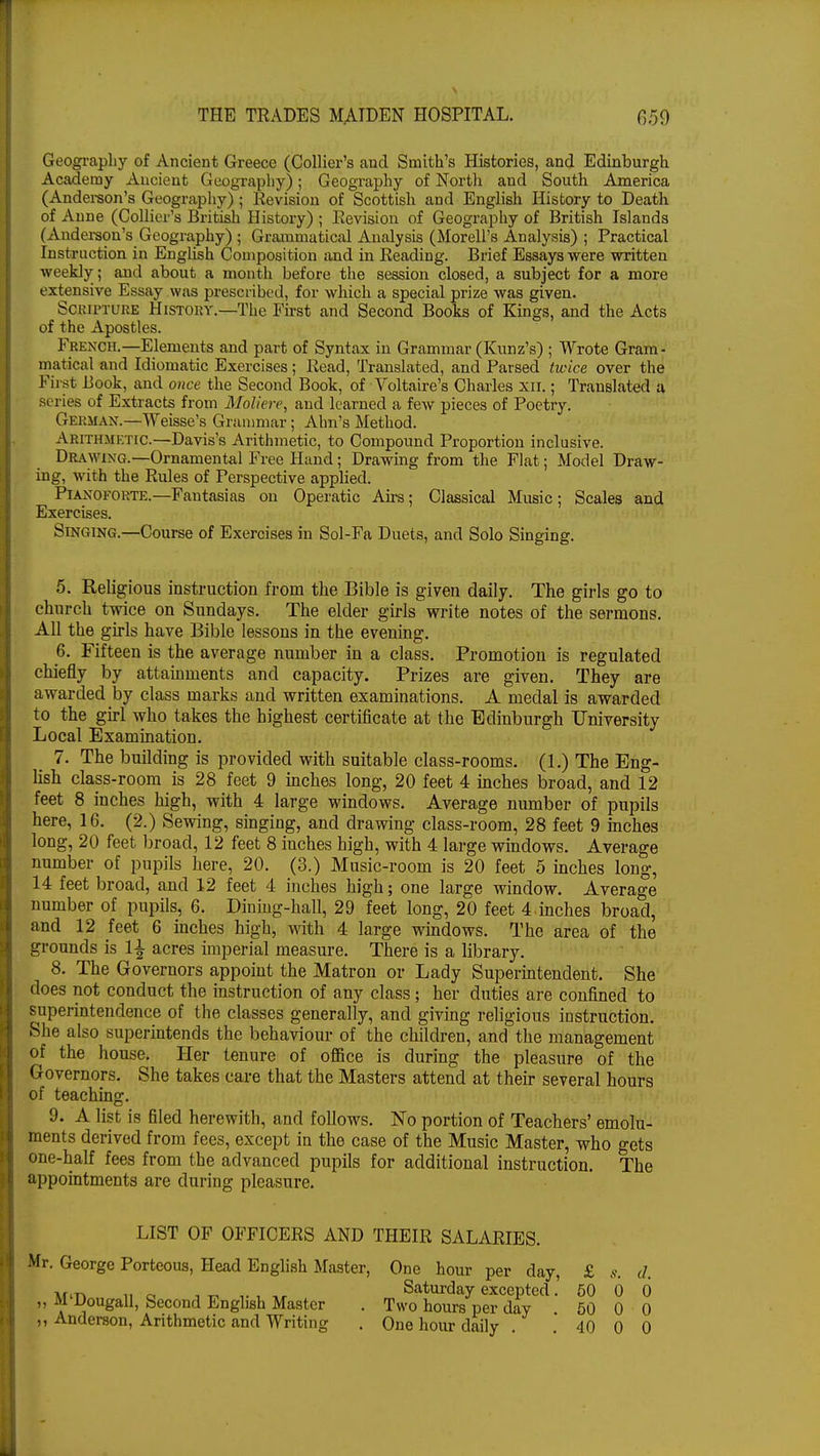 Geography of Ancient Greece (Collier's and Smith's Histories, and Edinburgh Academy Ancient Geography); Geography of North and South America (Anderson's Geography) ; Revision of Scottish and English History to Death of Anne (Collier's British History) ; Revision of Geography of British Islands (Anderson's Geography) ; Grammatical Analysis (Morell's Analysis) ; Practical Instruction in English Composition and in Reading. Brief Essays were written weekly; and about a month before the session closed, a subject for a more extensive Essay was prescribed, for which a special prize was given. Scripture History.—The First and Second Books of Kings, and the Acts of the Apostles. French.—Elements and part of Syntax in Grammar (Kunz's) ; Wrote Gram- matical and Idiomatic Exercises; Read, Translated, and Parsed twice over the First Book, and once the Second Book, of Voltaire's Charles xn.; Translated a series of Extracts from Moliere, and learned a few pieces of Poetry. German.—Weisse's Grammar; Ahn's Method. Arithmktic.—Davis's Arithmetic, to Compound Proportion inclusive. Drawixg.—Ornamental Free Hand; Drawing from the Flat; Model Draw- ing, with the Rules of Perspective applied. Pianoforte.—Fantasias on Operatic Airs; Classical Music; Scales and Exercises. Singing.—Course of Exercises in Sol-Fa Duets, and Solo Singing. 5. Religious instruction from the Bible is given daily. The girls go to church twice on Sundays. The elder girls write notes of the sermons. All the girls have Bible lessons in the evening. 6. Fifteen is the average number in a class. Promotion is regulated chiefly by attainments and capacity. Prizes are given. They are awarded by class marks and written examinations. A medal is awarded to the girl who takes the highest certificate at the Edinburgh University Local Examination. 7. The building is provided with suitable class-rooms. (1.) The Eng- lish claps-room is 28 feet 9 inches long, 20 feet 4 inches broad, and 12 feet 8 inches high, with 4 large windows. Average number of pupils here, 16. (2.) Sewing, singing, and drawing class-room, 28 feet 9 inches long, 20 feet broad, 12 feet 8 inches high, with 4 large windows. Average number of pupils here, 20. (3.) Music-room is 20 feet 5 inches long, 14 feet broad, and 12 feet 4 inches high; one large window. Average number of pupils, 6. Diuiug-hall, 29 feet long, 20 feet 4.inches broacl, and 12 feet 6 inches high, with 4 large windows. The area of the grounds is 1^ acres imperial measure. There is a library. 8. The Governors appoint the Matron or Lady Superintendent. She does not conduct the instruction of any class; her duties are confined to superintendence of the classes generally, and giving religious instruction. She also superintends the behaviour of the children, and the management of the house. Her tenure of office is during the pleasure of the Governors. She takes care that the Masters attend at their several hours of teaching. 9. A list is filed herewith, and follows. No portion of Teachers' emolu- ments derived from fees, except in the case of the Music Master, who gets one-half fees from the advanced pupils for additional instruction. The appointments are during pleasure. LIST OF OFFICERS AND THEIR SALARIES. . George Porteous, Head English Master, One hour per day, £ s. d. M'Dougall, Second English Master Anderson, Arithmetic and Writing Saturday excepted. 50 0 0 . Two hours per day . 50 0 0 . One hour daily . . 40 0 0