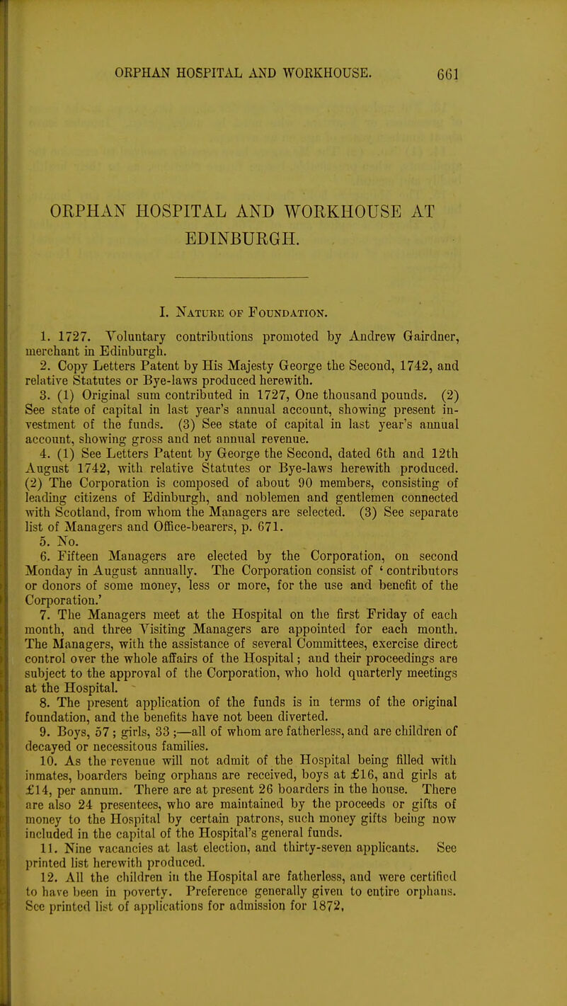 ORPHAN HOSPITAL AND WORKHOUSE AT EDINBURGH. I. Nature of Foundation. 1. 1727. Voluntary contributions promoted by Andrew Gairdner, merchant in Edinburgh. 2. Copy Letters Patent by His Majesty George the Second, 1742, and relative Statutes or Bye-laws produced herewith. 3. (1) Original sum contributed in 1727, One thousand pounds. (2) See state of capital in last year's annual account, showing present in- vestment of the funds. (3) See state of capital in last year's annual account, showing gross and net annual revenue. 4. (1) See Letters PateDt by George the Second, dated 6th and 12th August 1742, with relative Statutes or Bye-laws herewith produced. (2) The Corporation is composed of about 90 members, consisting of leading citizens of Edinburgh, and noblemen and gentlemen connected with Scotland, from whom the Managers are selected. (3) See separate list of Managers and Office-bearers, p. 671. 5. No. 6. Fifteen Managers are elected by the Corporation, on second Monday in August annually. The Corporation consist of ' contributors or donors of some money, less or more, for the use and benefit of the Corporation.' 7. The Managers meet at the Hospital on the first Friday of each month, and three Visiting Managers are appointed for each month. The Managers, with the assistance of several Committees, exercise direct control over the whole affairs of the Hospital; and their proceedings are subject to the approval of the Corporation, who hold quarterly meetings at the Hospital.  8. The present application of the funds is in terms of the original foundation, and the benefits have not been diverted. 9. Boys, 57; girls, 33 ;—all of whom are fatherless, and are children of decayed or necessitous families. 10. As the revenue will not admit of the Hospital being filled with inmates, boarders being orphans are received, boys at £16, and girls at £14, per annum. There are at present 26 boarders in the house. There are also 24 presentees, who are maintained by the proceeds or gifts of money to the Hospital by certain patrons, such money gifts being now included in the capital of the Hospital's general funds. 11. Nine vacancies at last election, and thirty-seven applicants. See printed list herewith produced. 12. All the children in the Hospital are fatherless, and were certified to have been in poverty. Preference generally given to entire orphans. See printed list of applications for admission for 1872,