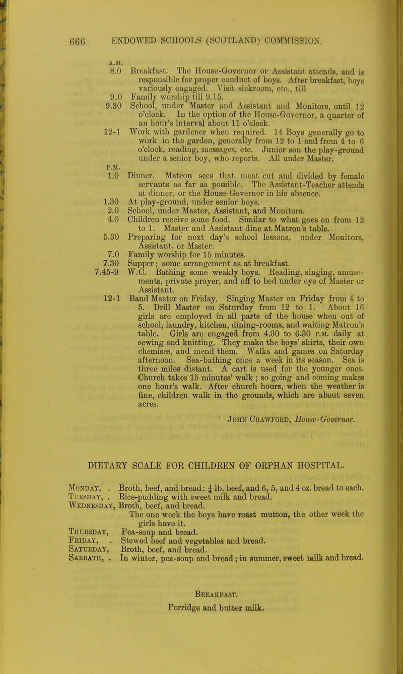 A.M. 8.0 Breakfast. The House-Governor or Assistant attends, and is responsible for proper conduct of boys. After breakfast, boys variously engaged. Visit sickroom, etc., till 9.0 Family worship till 9.15. 9.30 School, under Master and Assistant and Monitors, until 12 o'clock. In the option of the House-Governor, a quarter of an hour's interval about 11 o'clock. 12-1 Work with gardener when required. 14 Boys generally go to work in the garden, generally from 12 to 1 and from 4 to 6 o'clock, reading, messages, etc. Junior son the play-ground under a senior boy, who reports. All under Master. P.M. 1.0 Dinner. Matron sees that meat cut and divided by female servants as far as possible. The Assistant-Teacher attends at dinner, or the House-Governor in his absence. 1.30 At play-ground, under senior boys. 2.0 School, under Master, Assistant, and Monitors. 4.0 Children receive some food. Similar to what goes on from 12 to 1. Master and Assistant dine at Matron's table. 5.30 Preparing for next day's school lessons, under Monitors, Assistant, or Master. 7.0 Family worship for 15 minutes. 7.30 Supper; some arrangement as at breakfast. 7.45-9 W.C. Bathing some weakly boys. Reading, singing, amuse- ments, private prayer, and off to bed under eye of Master or Assistant. 12-1 Band Master on Friday. Singing Master on Friday from 4 to 5. Drill Master on Saturday from 12 to 1. About 16 girls are employed in all parts of the house when out of school, laundry, kitchen, dining-rooms, and waiting Matron's table. Girls are engaged from 4.30 to 6.30 P.M. daily at sewing and knitting. They make the boys' shirts, their own chemises, and mend them. Walks and games on Saturday afternoon. Sea-bathing once a week in its season. Sea is three miles distant. A cart is used for the younger ones. Church takes 15 minutes' walk ; so going and coming makes one hour's walk. After church hours, when the weather is fine, children walk in the grounds, which are about seven acres. ' John Crawford, House-Governor. DIETARY SCALE FOR CHILDREN OF ORPHAN HOSPITAL. Monday, . Broth, beef, and bread: £ lb. beef, and 6, 5, and 4 oz. bread to each. Tuesday, . Rice-pudding with sweet milk and bread. Wednesday, Broth, beef> and bread. The one week the boys have roast mutton, the other week the girls have it. Thursday, Pea-soup and bread. Friday, . Stewed beef and vegetables and bread. Saturday, Broth, beef, and bread. Sabbath, . In winter, pea-soup and bread; in summer, sweet milk and bread. Breakfast. Porridge and butter milk.