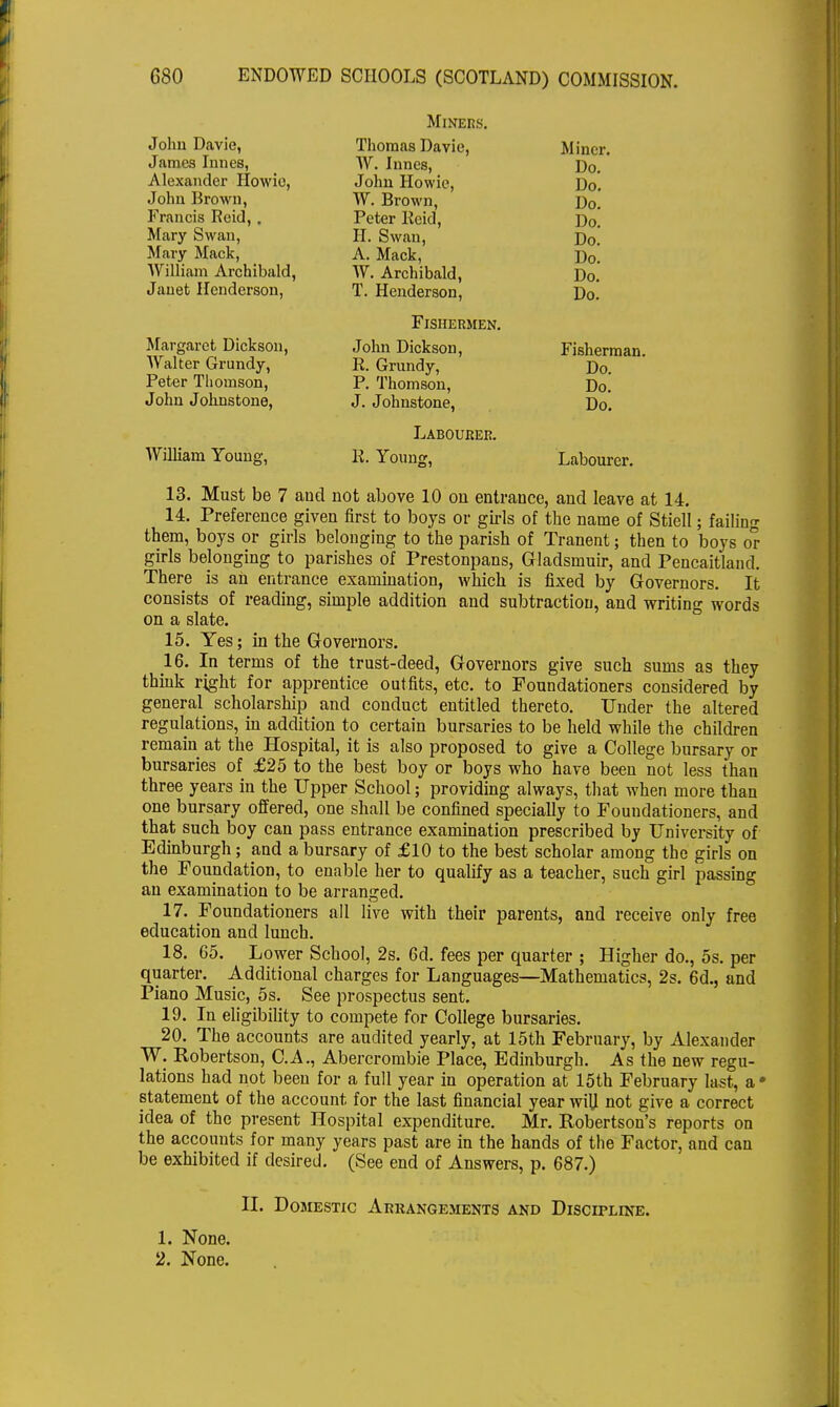 Miners. John Davie, James Innes, Thomas Davie, W. Innes, John Howie, W. Brown, Peter Reid, II. Swan, A. Mack, W. Archibald, T. Henderson, Miner. Do. Do. Do. Do. Do. Do. Do. Do. Alexander Howie, John Brown, Francis Reid,. Mary Swan, Mary Mack, William Archibald, Janet Henderson, Fishermen. Margaret Dickson, John Dickson, R. Grundy, P. Thomson, J. Johnstone, Fisherman. Walter Grundy, Peter Thomson, John Johnstone, Do. Do. Do. William Young, Labourer. K. Young, Labourer. 13. Must be 7 aud not above 10 on entrance, and leave at 14. 14. Preference given first to boys or girls of the name of Stiell; failing them, boys or girls belonging to the parish of Tranent; then to boys or girls belonging to parishes of Prestonpans, Gladsniuir, and Pencaitland. There is an entrance examination, which is fixed by Governors. It consists of reading, simple addition and subtraction, and writing words on a slate. 15. Yes; in the Governors. 16. In terms of the trust-deed, Governors give such sums as they think right for apprentice outfits, etc. to Foundationers considered by general scholarship and conduct entitled thereto. Under the altered regulations, in addition to certain bursaries to be held while the children remain at the Hospital, it is also proposed to give a College bursary or bursaries of £25 to the best boy or boys who have been not less than three years in the Upper School; providing always, that when more than one bursary offered, one shall be confined specially to Fouudationers, and that such boy can pass entrance examination prescribed by University of Edinburgh; and a bursary of £10 to the best scholar among the girls on the Foundation, to enable her to qualify as a teacher, such girl passing an examination to be arranged. 17. Foundationers all live with their parents, and receive only free education and lunch. 18. 65. Lower School, 2s. 6d. fees per quarter ; Higher do., 5s. per quarter. Additional charges for Languages—Mathematics, 2s. 6d., and Piano Music, 5s. See prospectus sent. 19. In eligibility to compete for College bursaries. 20. The accounts are audited yearly, at 15th February, by Alexander W. Robertson, C.A., Abercrombie Place, Edinburgh. As the new regu- lations had not been for a full year in operation at 15th February last, a • statement of the account for the last financial year wiU not give a correct idea of the present Hospital expenditure. Mr. Robertson's reports on the accounts for many years past are in the hands of the Factor, and can be exhibited if desired. (See end of Answers, p. 687.) II. Domestic Arrangements and Discipline. 1. None. 2. None.
