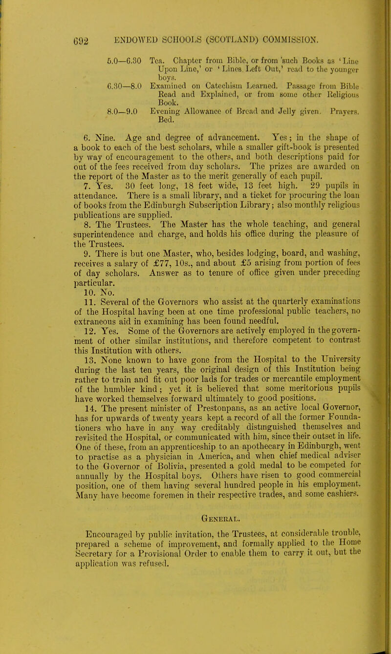 5.0—C.30 Tea. Chapter from Bible, or from 'such Books as 1 Line Upon Line,' or 4 Lines Left Out,' read to the younger boys. G.30—8.0 Examined on Catechism Learned. Passage from Bible Read and Explained, or from some other Religious Book. 8.0—9.0 Evening Allowance of Bread and Jelly given. Prayers. Bed. 6. Nine. Age and degree of advancement. Yes; in the shape of a book to each of the best scholars, while a smaller gift-book is presented by way of encouragement to the others, and both descriptions paid for out of the fees received from day scholars. The prizes are awarded on the report of the Master as to the merit generally of each pupil. 7. Yes. 30 feet long, 18 feet wide, 13 feet high. 29 pupils in attendance. There is a small library, and a ticket for procuring the loan of books from the Edinburgh Subscription Library; also monthly religious publications are supplied. 8. The Trustees. The Master has the whole teaching, and general superintendence and charge, and holds his office during the pleasure of the Trustees. 9. There is but one Master, who, besides lodging, board, and washing, receives a salary of £77, 10s., and about £5 arising from portion of fees of day scholars. Answer as to tenure of office given under preceding particular. 10. No. 11. Several of the Governors who assist at the quarterly examinations of the Hospital having been at one time professional public teachers, no extraneous aid in examining has been found needful. 12. Yes. Some of the Governors are actively employed in the govern- ment of other similar institutions, and therefore competent to contrast this Institution with others. 13. None known to have gone from the Hospital to the University during the last ten years, the original design of this Institution being rather to train and fit out poor lads for trades or mercantile employment of the humbler kind; yet it is believed that some meritorious pupils have worked themselves forward ultimately to good positions. 14. The present minister of Prestonpans, as an active local Governor, has for upwards of twenty years kept a record of all the former Founda- tioners who have in any way creditably distinguished themselves and revisited the Hospital, or communicated with him, since their outset in life. One of these, from an apprenticeship to an apothecary in Edinburgh, went to practise as a physician in America, and when chief medical adviser to the Governor of Bolivia, presented a gold medal to be competed for annually by the Hospital boys. Others have risen to good commercial position, one of them having several hundred people in his employment. Many have become foremen in their respective trades, and some cashiers. General. Encouraged by public invitation, the Trustees, at considerable trouble, prepared a scheme of improvement, and formally applied to the Home Secretary for a Provisional Order to enable them to carry it out, but the application was refused.