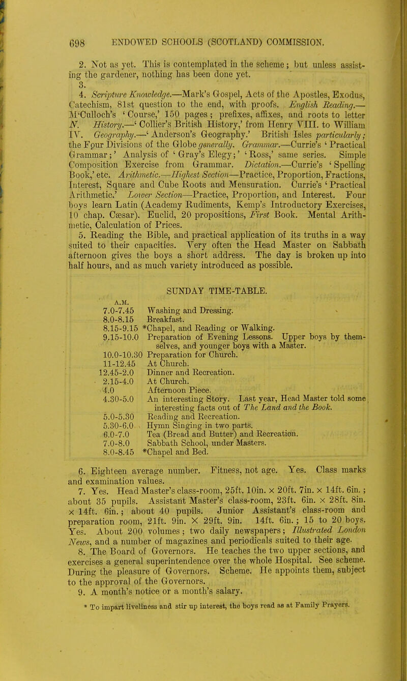 2. Not as yet. This is contemplated in the scheme ; but unless assist- ing the gardener, nothing has been done yet. 3. 4. Scripture Knowledge.—Mark's Gospel, Acts of the Apostles, Exodus, Catechism, 81st question to the end, with proofs. English Beading.— M'Culloch's ' Course,' 150 pages ; prefixes, affixes, and roots to letter N. History.—' Collier's British History,' from Henry VIII. to William IV. Geography.—' Anderson's Geography.' British Isles particularly; the Four Divisions of the Globe ganerally. Grammar.—Currie's ' Practical Grammar;' Analysis of ' Gray's Elegy;' 'Ross,' same series. Simple Composition Exercise from Grammar. Dictation.—Currie's ' Spelling Book,' etc. Arithmetic.—Highest Section—Practice, Proportion, Fractions, Interest, Square and Cube Roots and Mensuration. Currie's ' Practical Arithmetic' Lower Section—Practice, Proportion, and Interest. Four boys learn Latin (Academy Rudiments, Kemp's Introductory Exercises, 10 chap. Csesar). Euclid, 20 propositions, First Book. Mental Arith- metic, Calculation of Prices. 5. Reading the Bible, and practical application of its truths in a way suited to their capacities. Very often the Head Master on Sabbath afternoon gives the boys a short address. The day is broken up into half hours, and as much variety introduced as possible. SUNDAY TIME-TABLE. A.M. 7.0-7.45 Washing and Dressing. 8.0-8.15 Breakfast. 8.15-9.15 *Chapel, and Reading or Walking. 9.15-10.0 Preparation of Evening Lessons. Upper boys by them- selves, and younger boys with a Master. 10.0-10.30 Preparation for Church. 11-12.45 At Church. 12.45-2.0 Dinner and Recreation. • 2.15-4.0 At Church. 4.0 Afternoon Piece. 4.30-5.0 An interesting Story. Last year, Head Master told some. interesting facts out of The Land and the Book. 5.0-5.30 Reading and Recreation. 5.30-6.0 Hymn Singing in two parts. 6.0-7.0 Tea (Bread and Butter) and Recreation. 7.0-8.0 Sabbath School, under Masters. 8.0-8.45 *Chapel and Bed. 6. Eighteen average number. Fitness, not age. Yes. Class marks and examination values. 7. Yes. Head Master's class-room, 25ft. lOin. x 20ft. 7in. x 14ft. 6in.; about 35 pupils. Assistant Master's class-room, 23ft. 6in. x 28ft. 8in. x 14ft. 6in.; about 40 pupils. Junior Assistant's class-room and preparation room, 21ft. 9in. X 29ft. 9in. 14ft. 6in.; 15 to 20 boys. Yes. About 200 volumes; two daily newspapers; Illustrated London News, and a number of magazines and periodicals suited to their age- 8. The Board of Governors. He teaches the two upper sections, and exercises a general superintendence over the whole Hospital. See scheme. During the pleasure of Governors. Scheme. He appoints them, subject to the approval of the Governors. 9. A month's notice or a month's salary. * To impart liveliness and stir up interest, the boys read as at Family Prayers.