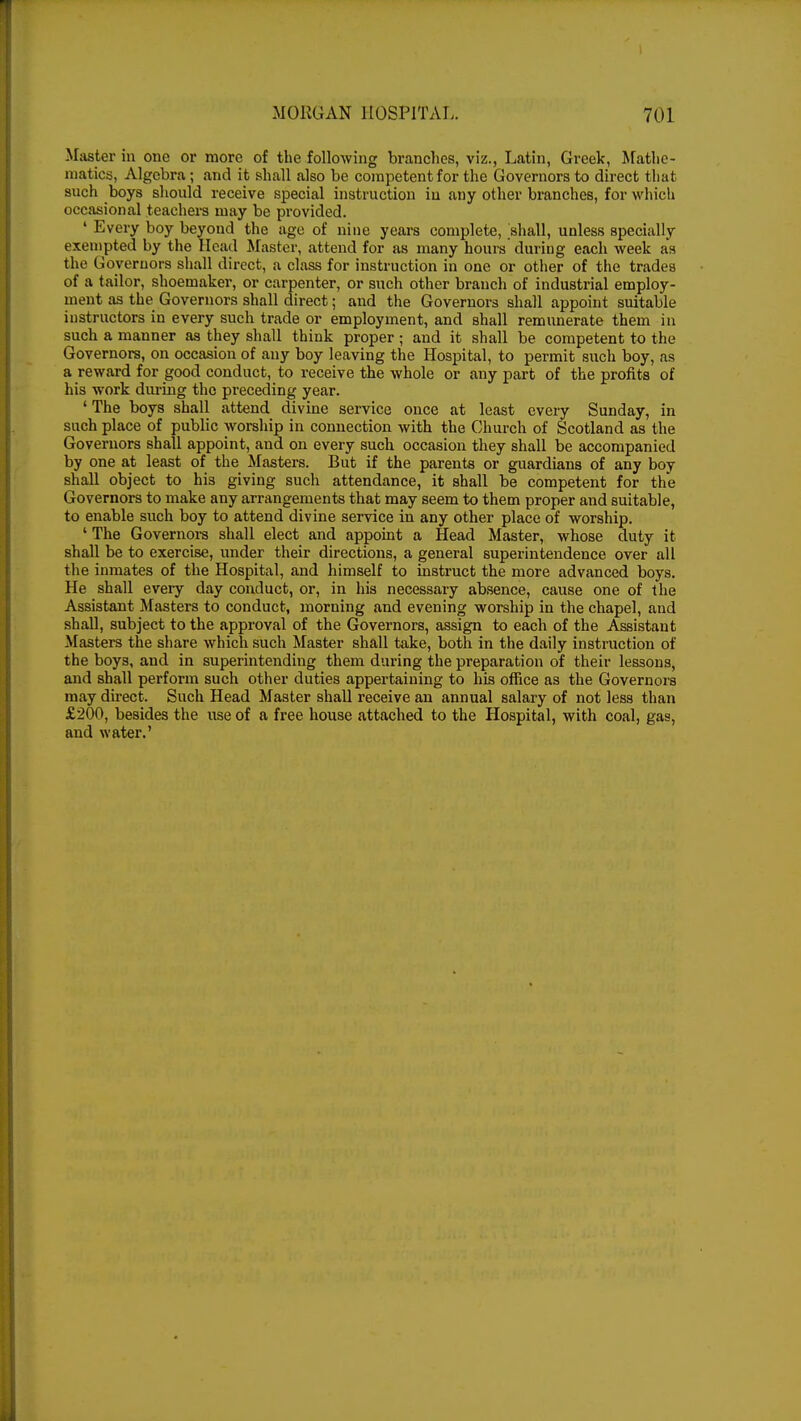 ■ .MORGAN HOSPITAL. 701 -Master in one or more of the following branches, viz., Latin, Greek, Mathe- matics, Algebra; and it shall also be competent for the Governors to direct that such boys should receive special instruction in any other branches, for which occasional .teachers may be provided. ' Every boy beyond the age of nine years complete, shall, unless specially exempted by the Head Master, attend for as many hours during each week as the Governors shall direct, a class for instruction in one or other of the trades of a tailor, shoemaker, or carpenter, or such other branch of industrial employ- ment as the Governors shall direct; and the Governors shall appoint suitable instructors in every such trade or employment, and shall remunerate them in such a manner as they shall think proper ; and it shall be competent to the Governors, on occasion of any boy leaving the Hospital, to permit such boy, as a reward for good conduct, to receive the whole or any part of the profits of his work during the preceding year. ' The boys shall attend divine service once at least every Sunday, in such place of public worship in connection with the Church of Scotland as the Governors shall appoint, and on every such occasion they shall be accompanied by one at least of the Masters. But if the parents or guardians of any boy shall object to his giving such attendance, it shall be competent for the Governors to make any arrangements that may seem to them proper and suitable, to enable such boy to attend divine service in any other place of worship. ' The Governors shall elect and appoint a Head Master, whose duty it shall be to exercise, under their directions, a general superintendence over all the inmates of the Hospital, and himself to instruct the more advanced boys. He shall every day conduct, or, in his necessary absence, cause one of the Assistant Masters to conduct, morning and evening worship in the chapel, and shall, subject to the approval of the Governors, assign to each of the Assistant Masters the share which such Master shall take, both in the daily instruction of the boys, and in superintending them during the preparation of their lessons, and shall perforin such other duties appertaining to his office as the Governors may direct. Such Head Master shall receive an annual salary of not less than £200, besides the use of a free house attached to the Hospital, with coal, gas, and water.'