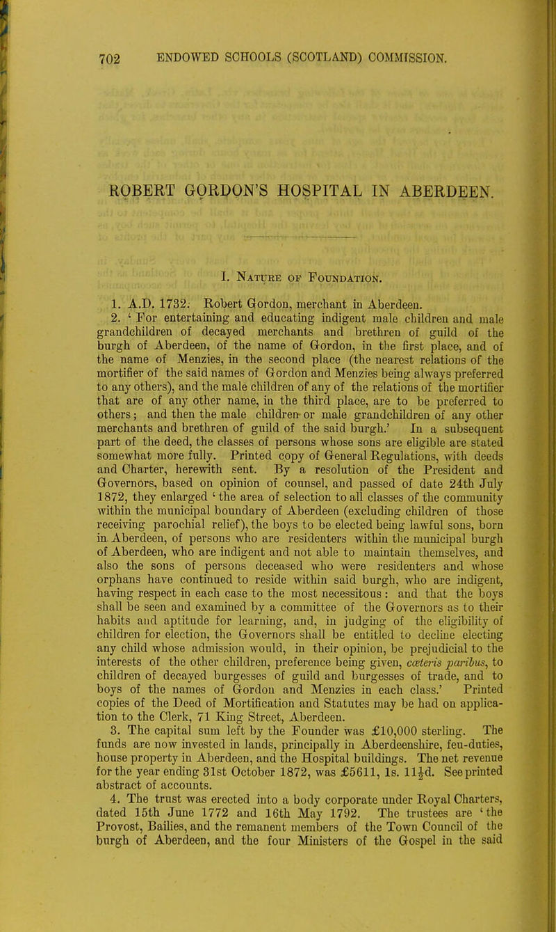 ROBERT GORDON'S HOSPITAL IN ABERDEEN. I. Nature op Foundation. 1. A.D. 1732; Robert Gordon, merchant in Aberdeen. 2. ' For entertaining and educating indigent male children and male grandchildren of decayed merchants and brethren of guild of the burgh of Aberdeen, of the name of Gordon, in the first place, and of the name of Menzies, in the second place (the nearest relations of the mortifier of the said names of Gordon and Menzies being always preferred to any others), and the male children of any of the relations of the mortifier that are of any other name, in the third place, are to be preferred to others; and then the male children- or male grandchildren of any other merchants and brethren of guild of the said burgh.' In a subsequent part of the deed, the classes of persons whose sons are eligible are stated somewhat more fully. Printed copy of General Regulations, with deeds and Charter, herewith sent. By a resolution of the President and Governors, based on opinion of counsel, and passed of date 24th July 1872, they enlarged ' the area of selection to all classes of the community within the municipal boundary of Aberdeen (excluding children of those receiving parochial relief), the boys to be elected being lawful sons, born in. Aberdeen, of persons who are residenters within the municipal burgh of Aberdeen, who are indigent and not able to maintain themselves, and also the sons of persons deceased who were residenters and whose orphans have continued to reside within said burgh, who are indigent, having respect in each case to the most necessitous : and that the boys shall be seen and examined by a committee of the Governors as to their habits and aptitude for learning, and, in judging of the eligibility of children for election, the Governors shall be entitled to decline electing any child whose admission would, in their opinion, be prejudicial to the interests of the other children, preference being given, cceteiis paribus, to children of decayed burgesses of guild and burgesses of trade, and to boys of the names of Gordon and Menzies in each class.' Printed copies of the Deed of Mortification and Statutes may be had on applica- tion to the Clerk, 71 King Street, Aberdeen. 3. The capital sum left by the Founder was £10,000 sterling. The funds are now invested in lands, principally in Aberdeenshire, feu-duties, house property in Aberdeen, and the Hospital buildings. The net revenue for the year ending 31st October 1872, was £5611, Is. ll£d. See printed abstract of accounts. 4. The trust was erected into a body corporate under Royal Charters, dated 15th June 1772 and 16th May 1792. The trustees are 'the Provost, Bailies, and the remanent members of the Town Council of the burgh of Aberdeen, and the four Ministers of the Gospel in the said