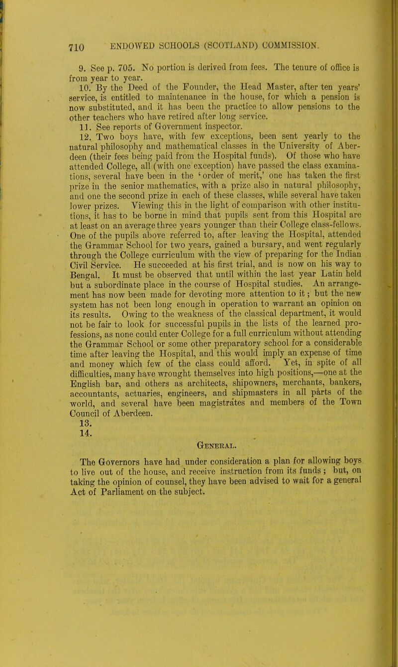 9. See p, 705. No portion is derived from fees. The tenure of office is from year to year. 10. By the Deed of the Pounder, the Head Master, after ten years' service, is entitled to maintenance in the house, for which a pension is now substituted, and it has been the practice to allow pensions to the other teachers who have retired after long service. 11. See reports of Government inspector. 12. Two boys have, with few exceptions, been sent yearly to the natural philosophy and mathematical classes in the University of Aber- deen (their fees being paid from the Hospital funds). Of those who have attended College, all (with one exception) have passed the class examina- tions, several have been in the 'order of merit,' one has taken the first prize in the senior mathematics, with a prize also in natural philosophy, and one the second prize in each of these classes, while several have taken lower prizes. Viewing this in the light of comparison with other institu- tions, it has to be borne in mind that pupils sent from this Hospital arc at least on an average three years younger than their College class-fellows. One of the pupils above referred to, after leaving the Hospital, attended the Grammar School for two years, gained a bursary, and went regularly through the College curriculum with the view of preparing for the Indian Civil Service. He succeeded at his first trial, and is now on his way to Bengal. It must be observed that until within the last year Latin held but a subordinate place in the course of Hospital studies. An arrange- ment has now been made for devoting more attention to it; but the new system has not been long enough in operation to warrant an opinion on its results. Owing to the weakness of the classical department, it would not be fair to look for successful pupils in the lists of the learned pro- fessions, as none could enter College for a full curriculum without attending the Grammar School or some other preparatory school for a considerable time after leaving the Hospital, and this would imply an expense of time and money which few of the class could afford. Yet, in spite of all difficulties, many have wrought themselves into high positions,—one at the English bar, and others as architects, shipowners, merchants, bankers, accountants, actuaries, engineers, and shipmasters in all parts of the world, and several have been magistrates and members of the Town Council of Aberdeen. 13. 14. General. The Governors have had under consideration a plan for allowing boys to live out of the house, and receive instruction from its funds ; but, on taking the opinion of counsel, they have been advised to wait for a general Act of Parliament on the subject.