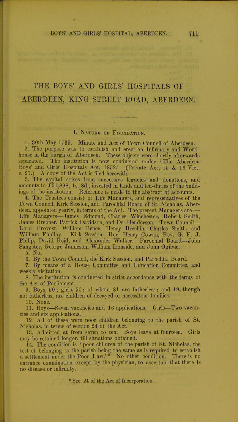 THE BOYS' AND GIRLS' HOSPITALS OF ABERDEEN, KING STREET ROAD, ABERDEEN. I. Nature of Foundation. 1. 30th May 1739. Minute and Act of Town Council of Aberdeen. 2. The purpose was to establish and erect an Infirmary and Work- house in the burgh of Aberdeen. These objects were shortly afterwards separated. The institution is now conducted under ' The Aberdeen Boys' and Girls' Hospitals Act, 1852.' (Private Act, 15 & 16 Vict, c. 21.) A copy of the Act is filed herewith. 3. The capital arises from successive legacies and donations, and amounts to £51,898, Is. 8d., invested in lands and feu-duties of the build- ings of the institution. Reference is made to the abstract of accounts. 4. The Trustees consist of Life Managers, and representatives of the Town Council, Kirk Session, and Parochial Board of St. Nicholas, Aber- deen, appointed yearly, in terms of the Act. The present Managers are:— Life Managers—James Edmond, Charles Winchester, Robert Smith, James Brebner, Patrick Davidson, and Dr. Henderson. Town Council— Lord Provost, William Bruce, Henry Brechin, Charles Smith, and William Findlay. Kirk Session—Rev. Henry Cowan, Rev. G. F. J. Philip, David Reid, and Alexander Walker. Parochial Board—John Sangster, George Jamieson, William Ironside, and John Ogilvie. 5. No. . . 6. By the Town Council, the Kirk Session, and Parochial Board. 7. By means of a House Committee and Education Committee, and weekly visitation. 8. The institution is conducted in strict accordance with the terms of the Act of Parliament. 9. Boys, 50; girls, 50; of whom 81 are fatherless; and 19, though not fatherless, are children of decayed or necessitous families. 10. None. 11. Boys—Seven vacancies and 16 applications. Girls—Two vacan- cies and six applications. 12. All of these were poor children belonging to the parish of St. Nicholas, in terms of section 24 of the Act. 13. Admitted at from seven to ten. Boys leave at fourteen. Girls may be retained longer, till situations obtained. 14. The condition is ' poor children of the parish of St. Nicholas, the test of belonging to the parish being the same as is required to establish a settlement under the Poor Law.' * No other condition. There is no entrance examination except by the physician, to ascertain that there is no disease or infirmity. * Sec. 24 of the Act of Incorporation.