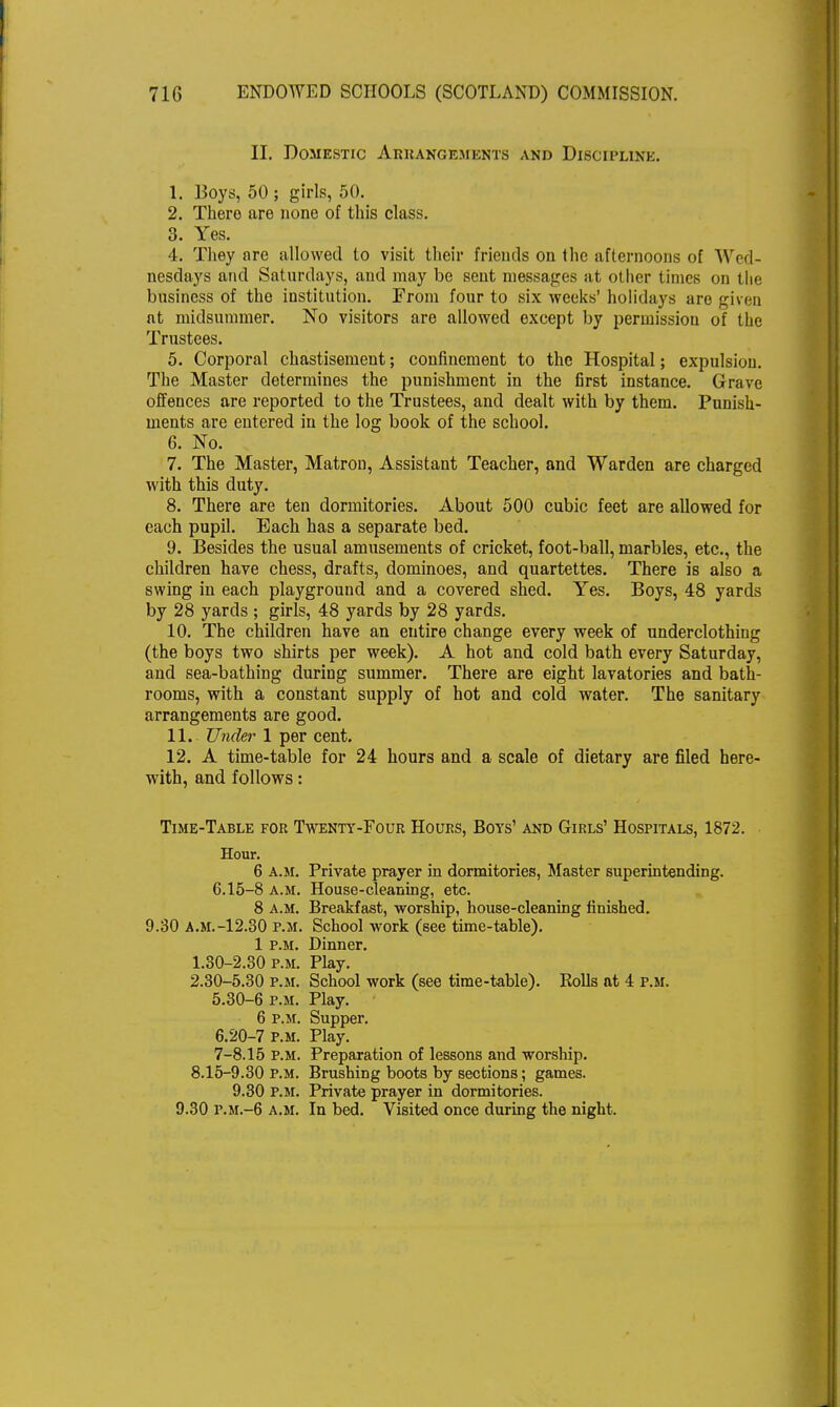 II. Domestic Arrangements and Discipline. 1. Boys, 50 ; girls, 50. 2. There are none of this class. 3. Yes. 4. They are allowed to visit their friends on the afternoons of Wed- nesdays and Saturdays, and may be sent messages at other times on the business of the institution. From four to six weeks' holidays are given at midsummer. No visitors are allowed except by permission of the Trustees. 5. Corporal chastisement; confinement to the Hospital; expulsion. The Master determines the punishment in the first instance. Grave offences are reported to the Trustees, and dealt with by them. Punish- ments are entered in the log book of the school. 6. No. 7. The Master, Matron, Assistant Teacher, and Warden are charged with this duty. 8. There are ten dormitories. About 500 cubic feet are allowed for each pupil. Each has a separate bed. 9. Besides the usual amusements of cricket, foot-ball, marbles, etc., the children have chess, drafts, dominoes, and quartettes. There is also a swing in each playground and a covered shed. Yes. Boys, 48 yards by 28 yards ; girls, 48 yards by 28 yards. 10. The children have an entire change every week of underclothing (the boys two shirts per week). A hot and cold bath every Saturday, and sea-bathing during summer. There are eight lavatories and bath- rooms, with a constant supply of hot and cold water. The sanitary arrangements are good. 11. Under 1 per cent. 12. A time-table for 24 hours and a scale of dietary are filed here- with, and follows: Time-Table for Twenty-Four Hours, Boys' and Girls' Hospitals, 1872. Hour. 6 a.m. Private prayer in dormitories, Master superintending. 6.15-8 a.m. House-cleaning, etc. 8 a.m. Breakfast, worship, house-cleaning finished. 9.30 a.m.-12.30 p.m. School work (see time-table). 1 p.m. Dinner. 1.30-2.30 p.m. Play. 2.30-5.30 p.m. School work (see time-table). Rolls at 4 p.m. 5.30-6 p.m. Play. 6 p.m. Supper. 6.20-7 p.m. Play. 7-8.15 P.M. Preparation of lessons and worship. 8.15-9.30 p.m. Brushing boots by sections; games. 9.30 P.M. Private prayer in dormitories. 9.30 P.M.-6 a.m. In bed. Visited once during the night.