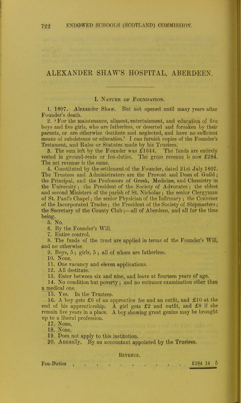 ALEXANDER SHAW'S HOSPITAL, ABERDEEN. I. Nature of Foundation. 1. 1807. Alexander Shaw. But not opened until many years after Founder's death. 2. ' For the maintenance, aliment, entertainment, and education of live boys and five girls, who are fatherless, or deserted and forsaken by then- parents, or are otherwise destitute and neglected, and have no sufficient means of subsistence or education.' I can furnish copies of the Founder's Testament, and Rules or Statutes made by his Trustees. 3. The sum left by the Founder was £1644. The funds are entirely vested in ground-rents or feu-duties. The gross revenue is now £284. The net revenue is the same. 4. Constituted by the settlement of the Founder, dated 21st July 1807. The Trustees and Administrators are the Provost and Dean of Guild; the Principal, and the Professors of Greek, Medicine, and Chemistry in the University ; the President of the Society of Advocates ; the eldest and second Ministers of the parish of St. Nicholas ; the senior Clergyman of St. Paul's Chapel; the senior Physician of the Infirmary ; the Convener of the Incorporated Trades; the President of the Society of Shipmasters; the Secretary of the County Club;—all of Aberdeen, and all for the time being. 5. No. 6. By the Founder's Will. 7. Entire control. 8. The funds of the trust are applied in terms of the Founder's Will, and no otherwise. 9. Boys, 5; girls, 5 ; all of whom are fatherless. 10. None. 11. One vacancy and eleven applications. 12. All destitute. 13. Enter between six and nine, and leave at fourteen years of age. 14. No condition but poverty; and no entrance examination other than a medical one. 15. Yes. In the Trustees. 16. A boy gets £6 of an apprentice fee and an outfit, and £10 at the end of his apprenticeship. A girl gets £2 and outfit, and £8 if she remain five years in a place. A boy showing great genius may be brought up to a liberal profession. 17. None. 18. None. 19. Does not apply to this institution. 20. Annually. By an accountant appointed by the Trustees. Revenue. Feu-Duties £284 14 5