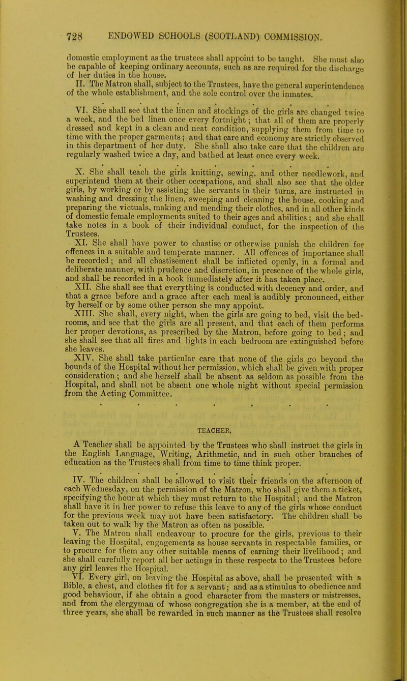 domestic employment as the trustees shall appoint to be taught. She must also be capable of keeping ordinary accounts, such as are required for the discharge of her duties in the house. II. The Matron shall, subject to the Trustees, have the general superintendence of the whole establishment, and the sole control over the inmates. VI. She shall see that the linen and stockings of the girls are changed twice a week, and the bed linen once every fortnight; that all of them are properly dressed and kept in a clean and neat condition, supplying them from time to time with the proper garments; and that care and economy are strictly observed in this department of her duty. She shall also take care that the children are regularly washed twice a day, and bathed at least once every week. X. She shall teach the girls knitting, sewing, and other needlework, and superintend them at their other occupations, and shall also see that the older girls,_by working or by assisting the servants in their turns, are instructed in washing and dressing the linen, sweeping and cleaning the house, cooking and preparing the victuals, making and mending their clothes, and in all other kinds of domestic female employments suited to their ages and abilities ; and she shall take notes in a book of their individual conduct, for the inspection of the Trustees. XI. She shall have power to chastise or otherwise punish the children for offences in a suitable and temperate manner. All offences of importance shall be recorded; and all chastisement shall be inflicted openly, in a formal and deliberate manner, with prudence and discretion, in presence of the whole girls, and shall be recorded in a book immediately after it has taken place. XII. She shall see that everything is conducted with decency and order, and that a grace before and a grace after each meal is audibly pronounced, either by herself or by some other person she may appoint. XIII. She shall, every night, when the girls are going to bed, visit the bed- rooms, and see that the girls are all present, and that each of them performs her proper devotions, as prescribed by the Matron, before going to bed; and she shall see that all fires and lights in each bedroom are extinguished before she leaves. XIV. She shall take particular care that none of the girls go beyond the bounds of the Hospital without her permission, which shall be given with proper consideration ; and she herself shall be absent as seldom as possible from the Hospital, and shall not be absent one whole night without special permission from the Acting Committee. TEACHER. A Teacher shall be appointed by the Trustees who shall instruct the' girls in the English Language, Writing, Arithmetic, and in such other branches of education as the Trustees shall from time to time think proper. IV. The children shall be allowed to visit their friends on the afternoon of each Wednesday, on the permission of the Matron, who shall give them a ticket, specifying the hour at which they must return to the Hospital; and the Matron shall have it in her power to refuse this leave to any of the girls whose conduct for the previous week may not have been satisfactory. The children shall be taken out to walk by the Matron as often as possible. V. The Matron shall endeavour to procure for the girls, previous to their leaving the Hospital, engagements as house servants in respectable families, or to procure for them any other suitable means of earning their livelihood ; and she shall carefully report all her actings in these respects to the Trustees before any girl leaves the Hospital. VI. Every girl, on leaving the Hospital as above, shall be presented with a Bible, a chest, and clothes fit for a servant; and as a stimulus to obedience and good behaviour, if she obtain a good character from the masters or mistresses, and from the clergyman of whose congregation she is a member, at the end of three years, she shall be rewarded in such manner as the Tmstees shall resolve