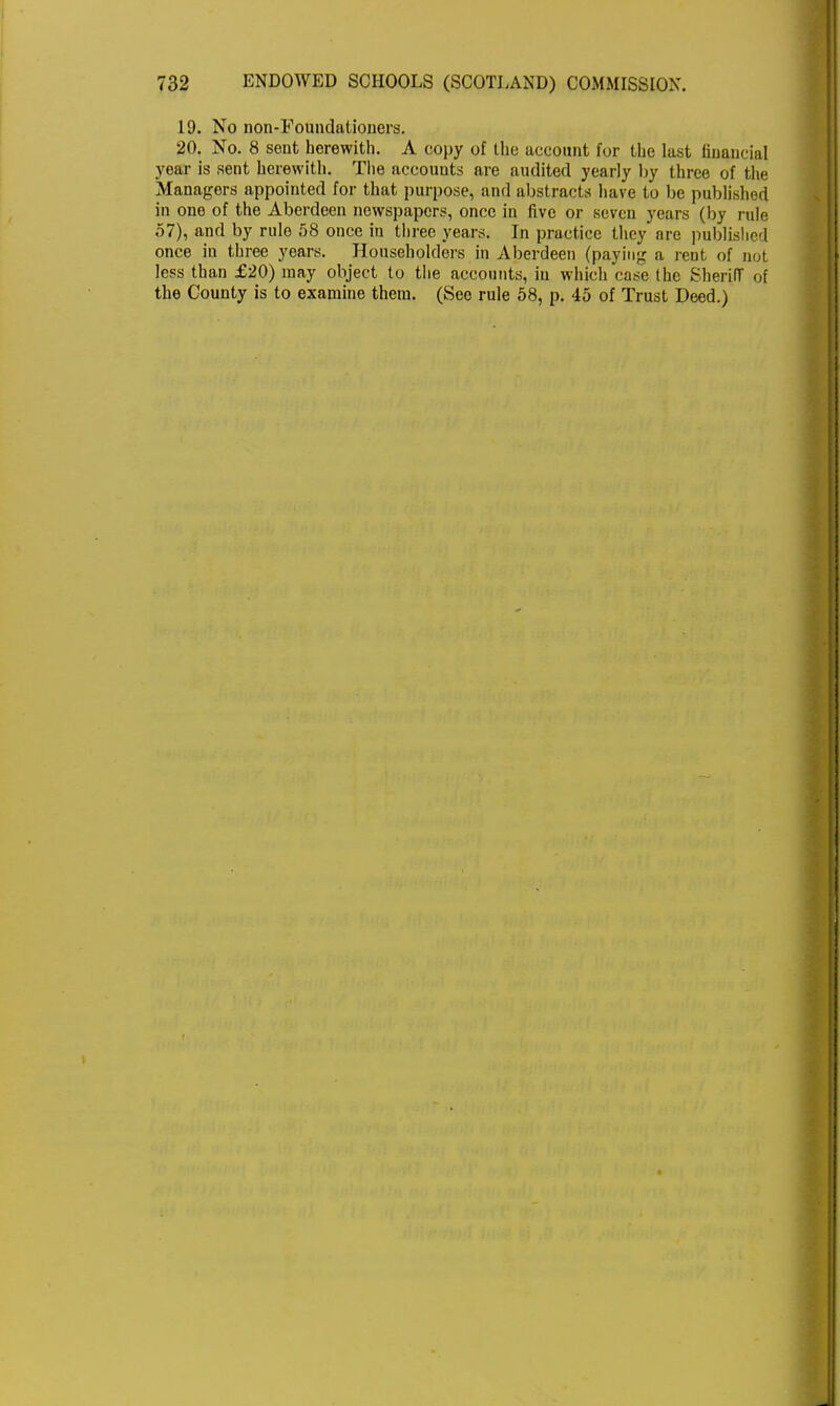 19. No non-Foundationers. 20. No. 8 sent herewith. A copy of the account for the last financial year is sent herewith. The accounts are audited yearly by three of the Managers appointed for that purpose, and abstracts have to be published in one of the Aberdeen newspapers, once in five or seven years (by rule 57), and by rule 58 once in three years. In practice they are published once in three years. Householders in Aberdeen (paying a rent of not less than £20) may object to the accounts, in which case the Sheriff of the County is to examine them. (See rule 58, p. 45 of Trust Deed.)