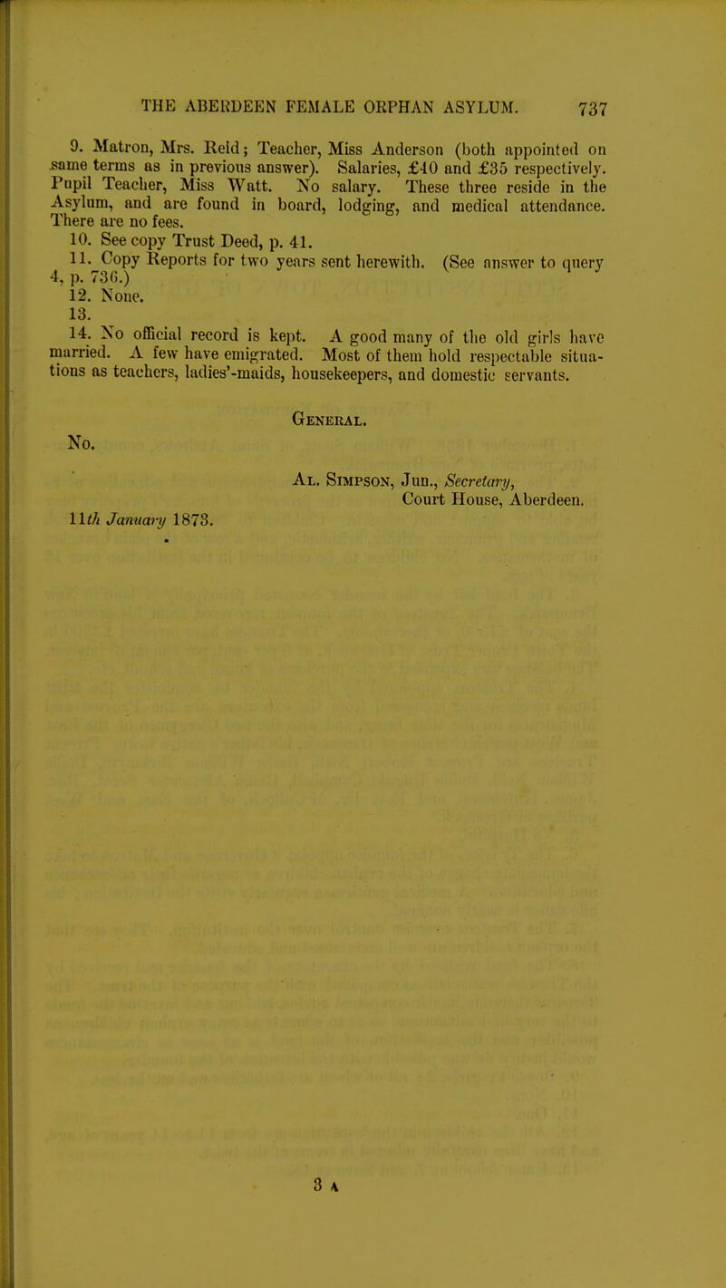 9. Matron, Mrs. Reid; Teacher, Miss Anderson (both appointed on same terms as in previous answer). Salaries, £40 and £35 respectively. Pupil Teacher, Miss Watt. No salary. These three reside in the Asylum, and are found in board, lodging, and medical attendance. There are no fees. 10. See copy Trust Deed, p. 41. 11. Copy Reports for two years sent herewith. (See answer to query 4, p. 736.) 1 J 12. None. 13. 14. No official record is kept. A good many of the old girls have married. A few have emigrated. Most of them hold respectable situa- tions as teachers, ladies'-maids, housekeepers, and domestic servants. General. No. Al. Simpson, Jun., Secretary, Court House, Aberdeen. 11th Jamiary 1873.