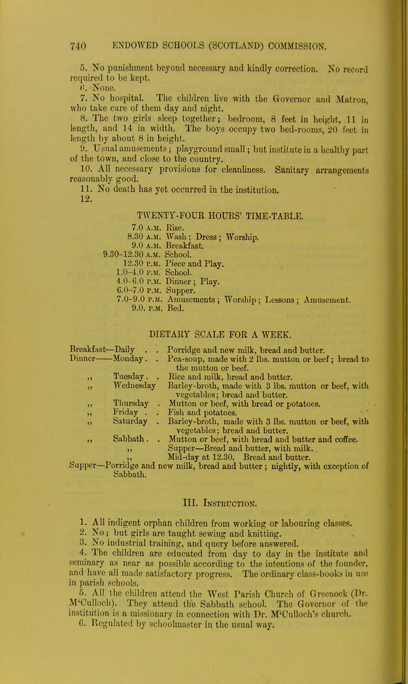 5. No punishment beyond necessary and kindly correction. No record required to be kept. (!. None. 7. No hospital. The children live with the Governor and Matron, who take care of them day and night. 8. The two girls sleep together; bedroom, 8 feet in height, 11 in length, and 14 in width. The boys occupy two bed-rooms, 20 feet in length by about 8 in height. 9. Usual amusements; playground small; but institute in a healthy part of the town, and close to the country. 10. All necessary provisions for cleanliness. Sanitary arrangements reasonably good. 11. No death has yet occurred in the institution. 12. TWENTY-FOUR HOURS' TIME-TABLE. 7.0 a.m. Rise. 8.30 a.m. Wash ; Dress ; Worship. 9.0 a.m. Breakfast. 9.30-12.30 a.m. School. 12.30 p.m. Piece and Play. 1.0-4.0 p.m. School. 4.0-6.0 P.M. Dinner ; Play. 6.0-7.0 p.m. Supper. 7.0-9.0 p.m. Amusements ; Worship; Lessons ; Amusement. 9.0. P.M. Bed. DIETARY SCALE FOR A WEEK. Breakfast—Daily . . Porridge and new milk, bread and butter. Dinner Monday. . Pea-soup, made with 2 lbs. mutton or beef; bread to the mutton or beef. ,, Tuesday. . Rice and milk, bread and butter. ,, Wednesday Barley-broth, made with 3 lbs. mutton or beef, with vegetables; bread and butter. ,, Thursday . Mutton or beef, with bread or potatoes. „ Friday . . Fish and potatoes. „ Saturday . Barley-broth, made with 3 lbs. mutton or beef, with vegetables; bread and butter. ,, Sabbath . . Mutton or beef, with bread and butter and coffee. ,, Supper—Bread and butter, with milk. ,, Mid-day at 12.30. Bread and butter. Supper—Porridge and new milk, bread and butter ; nightly, with exception of Sabbath. III. Instruction. 1. All indigent orphan children from working or labouring classes. 2. No; but girls are taught sewing and knitting. 3. No industrial training, and query before answered. 4. The children are educated from day to day in the institute and seminary as near as possible according to the intentions of the founder, and have all made satisfactory progress. The ordinary class-books in use in parish schools. 5. All the children attend the West Parish Church of Greenock (Dr. M'Culloch). They attend the Sabbath school The Governor of the institution is a missionary in connection with Dr. M'Culloch's church. G. Regulated by schoolmaster in the usual way.