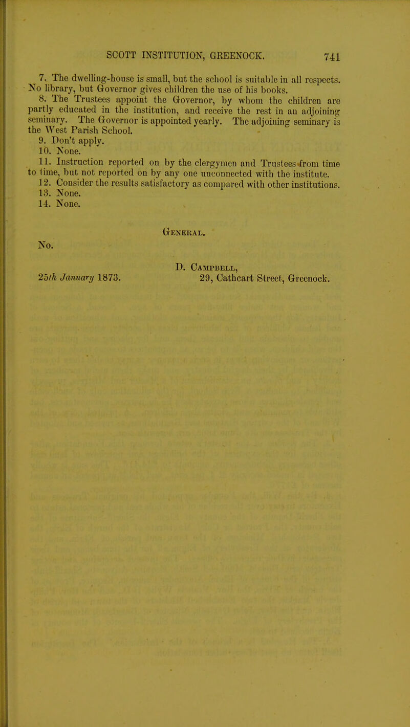 7. The dwelling-house is small, but the school is suitable in all respects. No library, but Governor gives children the use of his books. 8. The Trustees appoint the Governor, by whom the children arc partly educated in the institution, and receive the rest in an adjoining seminary. The Governor is appointed yearly. The adjoining seminary is the West Parish School. 9. Don't apply. 10. None. 11. Instruction reported on by the clergymen and Trustees-from time to lime, but not reported on by any one unconnected with the institute. 12. Consider the results satisfactory as compared with other institutions. 13. None. 1-1. None. General. No. 2bth January 1873. D. Campbell, 29, Cathcart Street, Greenock.