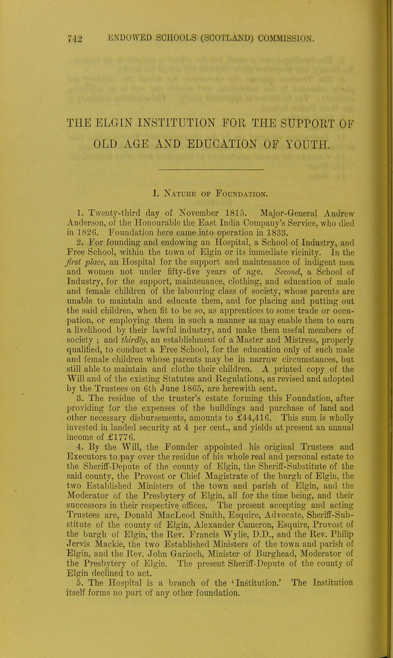 THE ELGIN INSTITUTION FOR THE SUPPORT OP OLD AGE AND EDUCATION OF YOUTH. I. Nature of Foundation. 1. Twenty-third day of November 1815. Major-General Andrew Anderson, of the Honourable the East India Company's Service, who died in 1826. Foundation here came into operation in 1833. 2. For founding and endowing an Hospital, a School of Industry, and Free School, within the town of Elgin or its immediate vicinity. In the first place, an Hospital for the support and maintenance of indigent men and women not under fifty-five years of age. Second, a School of Industry, for the support, maintenance, clothing, and education of male and female children of the labouring class of society, whose parents are unable to maintain and educate them, and for placing and putting out the said children, when fit to be so, as apprentices to some trade or occu- pation, or employing them in such a manner as may enable them to earn a livelihood by then1 lawful industry, and make them useful members of society ; and thirdly, an establishment of a Master and Mistress, properly qualified, to conduct a Free School, for the education only of such male and female children whose parents may be in narrow circumstances, but still able to maintain and clothe their children. A printed copy of the Will and of the existing Statutes and Regulations, as revised and adopted by the Trustees on 6th June 1865, are herewith sent. 3. The residue of the truster's estate forming this Foundation, after providing for the expenses of the buildings and purchase of land and other necessary disbursements, amounts to £44,416. This sum is wholly invested in landed security at 4 per cent., and yields at present an annual income of £1776. 4. By the Will, the Founder appointed his original Trustees and Executors to pay over the residue of his whole real and personal estate to the Sheriff-Depute of the county of Elgin, the Sheriff-Substitute of the said county, the Provost or Chief Magistrate of the burgh of Elgin, the two Established Ministers of the town and parish of Elgin, and the Moderator of the Presbytery of Elgin, all for the time being, and their successors in their respective offices. The present accepting and acting Trustees are, Donald MacLeod Smith, Esquire, Advocate, Sheriff-Sub- stitute of the county of Elgin, Alexander Cameron, Esquire, Provost of the burgh of Elgin, the Rev. Francis Wylie, D.D., and the Rev. Philip Jervis Mackie, the two Established Ministers of the town and parish of Elgin, and the Rev. John Garioch, Minister of Burghead, Moderator of the Presbytery of Elgin. The present Sheriff-Depute of the county of Elgin declined to act. 5. The Hospital is a branch of the 'Institution.' The Institution itself forms no part of any other foundation.