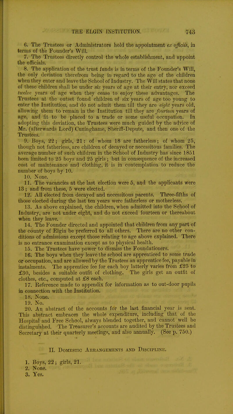 6. The Trustees or Administrators hold the appointment ex officiis, in terms of the Founder's Will. 7. The Trustees directly control the whole establishment, and appoint the officials. 8. The application of the trust funds is in terms of the Founder's Will, the only deviation therefrom being in regard to the age of the children when they enter and leave the School of Industry. The Will states that none of these children shall be under six years of age at their entry, nor exceed twelve years of age when they cease to enjoy these advantages. The Trustees at the outset found children of six years of age too young to enter the Institution, and do not admit them till they are eight years old, allowing them to remain in the Institution till they are fourteen years of age, and fit to be placed to a trade or some useful occupation. In adopting this deviation, the Trustees were much guided by the advice of Mr. (afterwards Lord) Cuninghame, Sheriff-Depute, and then one of the Trustees. 9. Boys, 22; girls, 21: of whom 18 are fatherless; of whom 25, though not fatherless, are children of decayed or necessitous families. The average number of such children in the School of Industry has since 1851 been limited to 25 boys and 25 girls ; but in consequence of the increased cost of maintenance and clothing, it is in contemplation to reduce the number of boys by 10. 10. None. 11. The vacancies at the last election were 5, and the applicants were 13 ; and from these, 5 were elected. 12. All elected from decayed and necessitous parents. Three-fifths of those elected during the last ten years were fatherless or motherless. 13. As above explained, the children, when admitted into the School of Industry, are not under eight, and do not exceed fourteen or thereabout when they leave. 14. The Founder directed and appointed that children from any part of the county of Elgin be preferred to all others. There are no other con- ditions of admissions except those relating to age above explained. There is no entrance examination except as to physical health. 15. The Trustees have power to dismiss the Foundationers. 16. The boys when they leave the school are apprenticed to some trade or occupation, and are allowed by the Trustees an apprentice fee, payable in instalments. The apprentice fee for each boy latterly varies from £25 to £30, besides a suitable outfit of clothing. The girls get an outfit of clothes, etc., computed at £8 each. 17. Reference made to appendix for information as to out-door pupils in connection with the Institution. 18. None. 19. No. 20. An abstract of the accounts for the last financial year is sent. This abstract embraces the whole expenditure, including that of the Hospital and Free School, always blended together, and cannot well be distinguished. The Treasurer's accounts are audited by the Trustees and Secretary at their quarterly meetings, aud also annually. (See p. 750.) EL Domestic Arrangements and Discipline. 1. Boys, 22; girls, 21. 2. None. 3. Yes.