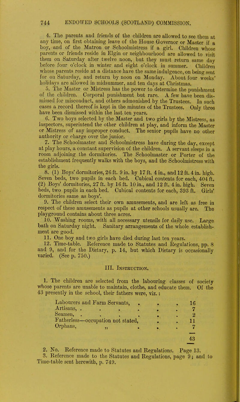 4. The parents and friends of the children are allowed to see them at any time, on first obtaining leave of the House Governor or Master if a boy, and of the Matron or Schoolmistress if a girl. Children whose parents or friends reside in Elgin or neighbourhood are allowed to visit them on Saturday after twelve noon, but they must return same day before four o'clock in winter and eight o'clock in summer. Children whose parents reside at a distance have the same indulgence, on being sent for on Saturday, and return by noon on Monday. About four weeks' holidays are allowed in midsummer, and ten days at Christmas. 5. The Master or Mistress has the power to determine the punishment of the children. Corporal punishment but rare. A few have been dis- missed for misconduct, and others admonished by the Trustees. In such cases a record thereof is kept in the minutes of the Trustees. Only three have been dismissed within the last ten years. 6. Two boys selected by the Master and two girls by the Mistress, as inspectors, superintend the other children at play, and inform the Master or Mistress of any improper conduct. The senior pupils have no other authority or charge over the junior. 7. The Schoolmaster and Schoolmistress have during the day, except at play hours, a constant supervision of the children. A servant sleeps in a room adjoining the dormitories. The Schoolmaster or Porter of the establishment frequently walks with the boys, and the Schoolmistress with the girls. 8. (1) Boys' dormitories, 26 ft. 9 in. by 17 ft. 4 in., and 12 ft. 4 in. high. Seven beds, two pupils in each bed. Cubical contents for each, 404 ft. (2) Boys' dormitories, 27 ft. by 16 ft. 10 in., and 12 ft. 4 in. high. Seven beds, two pupils in each bed. Cubical contents for each, 393 ft. Girls' dormitories same as boys'. 9. The children select their own amusements, and are left as free in respect of these amusements as pupils at other schools usually are. The playground contains about three acres. 10. Washing rooms, with all necessary utensils for daily use. Large bath on Saturday night. Sanitary arrangements of the whole establish- ment are good. 11. One boy and two girls have died during last ten years. 12. Time-table. Reference made to Statutes and Regulations, pp. 8 and 9, and for the Dietary, p. 14, but which Dietary is occasionally varied. (See p. 750.) III. Instruction. 1. The children are selected from the labouring classes of society whose parents are unable to maintain, clothe, and educate them. Of the 43 presently in the school, their fathers were, viz.: Labourers and Farm Servants, . . .16 Artisans, ...... 7 Seamen, ...... 2 Fatherless—occupation not stated, . . 11 Orphans, „ ... 7 _43 2. No. Reference made to Statutes and Regulations. Page 13. 3. Reference made to the Statutes and Regulations, page 9; and to Time-table sent herewith, p. 749.