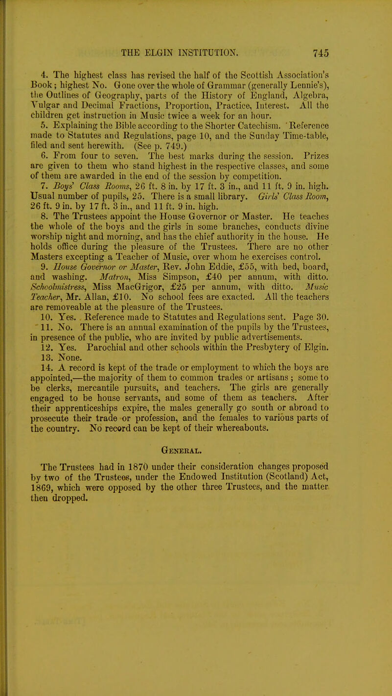 4. The highest class has revised the half of the Scottish Association's Book; highest No. Gone over the whole of Grammar (generally Lennie's), the Outlines of Geography, parts of the History of England, Algebra, Yulgar and Decimal Fractions, Proportion, Practice, Interest. All the children get instruction in Music twice a week for an hour. 5. Explaining the Bible according to the Shorter Catechism. ' Reference made to Statutes and Regulations, page 10, and the Sunday Time-table, filed and sent herewith. (See p. 749.) 6. From four to seven. The best marks during the session. Prizes are given to them who stand highest in the respective classes, and some of them are awarded in the end of the session by competition. 7. Boys' Class Rooms, 26 ft. 8 in. by 17 ft. 3 in., and 11 ft. 0 in. high. Usual number of pupils, 25. There is a small library. Girls Class Room, 26 ft. 9 in. by 17 ft. 3 in., and 11 ft, 9 in. high. 8. The Trustees appoint the House Governor or Master. He teaches the whole of the boys and the girls in some branches, conducts divine worship night and morning, and has the chief authority in the house. He holds office during the pleasure of the Trustees. There are no other Masters excepting a Teacher of Music, over whom he exercises control. 9. House Governor or Master, Rev. John Eddie, £55, with bed, board, and washing. Matron, Miss Simpson, £40 per annum, with ditto. Schoolmistress, Miss MacGrigor, £25 per annum, with ditto. Music Teacher, Mr. Allan, £10. No school fees are exacted. All the teachers are removeable at the pleasure of the Trustees. 10. Yes. Reference made to Statutes and Regulations sent. Page 30.  11. No. There is an annual examination of the pupils by the Trustees, in presence of the public, who are invited by public advertisements. 12. Yes. Parochial and other schools within the Presbytery of Elgin. 13. None. 14. A record is kept of the trade or employment to which the boys are appointed,—the majority of them to common trades or artisans ; some to be clerks, mercantile pursuits, and teachers. The girls are generally engaged to be house servants, and some of them as teachers. After their apprenticeships expire, the males generally go south or abroad to prosecute their trade or profession, and the females to various parts of the country. No record can be kept of their whereabouts. General. The Trustees had in 1870 under their consideration changes proposed by two of the Trustees, under the Endowed Institution (Scotland) Act, 1869, which were opposed by the other three Trustees, and the matter then dropped.