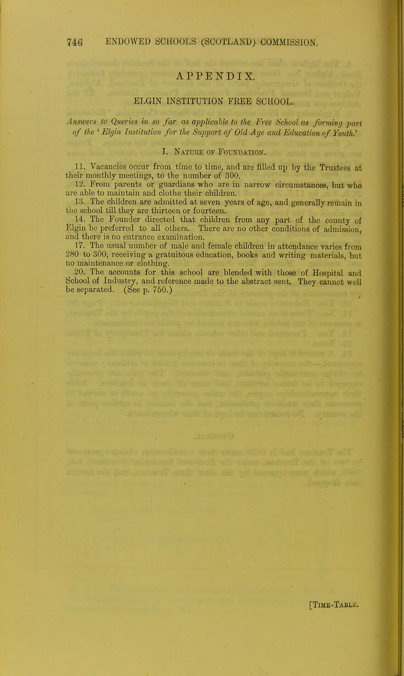 APPENDIX. ELGIN INSTITUTION FREE SCHOOL. Answers to Queries in so far as applicable to the Free School as forming part of the ' Elgin Institution for the Support of Old Age and Education of Youth.1 I. Nature of Foundation. 11. Vacancies occur from time to time, and are filled up by the Trustees at their monthly meetings, to the number of 300. 12. From parents or guardians who are in narrow circumstances, but who are able to maintain and clothe their children. 13. The children are admitted at seven years of age, and generally remain in the school till they are thirteen or fourteen. 14. The Founder directed that children from any part of the county of Elgin be preferred to all others. There are no other conditions of admission, and there is no entrance examination. 17. The usual number of male and female children in attendance varies from 280 to 300, receiving a gratuitous education, books and writing materials, but no maintenance or clothing. 20. The accounts for this school are blended with those of Hospital and School of Industry, and reference made to the abstract sent. They cannot well be separated. (See p. 750.) [Time-Tabu:.