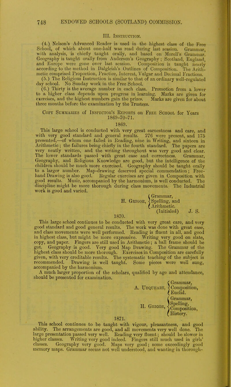 III. Instruction. (4.) Nelson's Advanced Reader is used in the highest class of the Free School, of which about one-half was read during last session. Grammar, with analysis, is chiefly taught orally, and based on Morell's Grammar! Geography is taught orally from Anderson's Geography; Scotland, England, and Europe were gono over last session. Composition is taught nearly according to the method in Dalgleish's Outlines of Composition. Tlie Arith- metic comprised Proportion, Practice, Interest, Vulgar and Decimal Fractions. (5.) The Religious Instruction is similar to that of an ordinary well-regulated day school. No Sunday work in the Free School. (6.) Thirty is the average number in each class. Promotion from a lower to a higher class depends upon progress in learning. Marks are given for exercises, and the highest numbers gain the prizes. Marks are given for about three months before the examination by the Trustees. Copy Summaries of Inspector's Reports on Free School for Years 1869-70-71. 1869. This large school is conducted with very great earnestness and care, and with very good standard and general results. 276 were present, and 175 presented,—of whom one failed in Reading, nine in Writing, and sixteen in Arithmetic ; the failures being chiefly in the fourth standard. The papers are very neatly written, and the writing throughout was very good and clear. The lower standards passed with great ease and correctness. Grammar, Geography, and Religious Knowledge are good, but the intelligence of the children should be much more exercised. Geography should be taught orally to a larger number. Map-drawing deserved special commendation; Free- hand Drawing is also good. Regular exercises are given in Composition with good results. Music, accompanied by the harmonium, is well conducted. The discipline might be more thorough during class movements. The Industrial work is good and varied. ( Grammar, H. Grigor, ] Spelling, and ( Arithmetic. (Initialed) J. S. 1870. This large school continues to be conducted with very great care, and very good standard and good general results. The work was done with great ease, and class movements were well performed. Reading is fluent in all, and good in highest class, but might be more expressive. Writing very good on slate, copy, and paper. Fingers are still used in Arithmetic; a ball frame should be got. Geography is good. Very good Map Drawing. The Grammar of the highest class should be more thorough. Exercises in Composition are carefully given, with very creditable results. The systematic teaching of the subject is recommended. Drawing is well taught. Some pieces were well sung, accompanied by the harmonium. A much larger proportion of the scholars, qualified by age and attendance, should be presented for examination. ( Grammar, A. Urquhart, ] Composition, ( Euclid. Grammar, Spelling, History. 1871. This school continues to be taught with vigour, pleasantness, and good ability. The arrangements are good, and all movements very well done. The large presentation passed very well. Reading very fluent; should be slower in higher classes. Writing very good indeed. Fingers still much used in girls' classes. Geography very good. Maps very good; some exceedingly good memory maps. Grammar seems not well understood, aud wanting in thorough- H. Grigor,