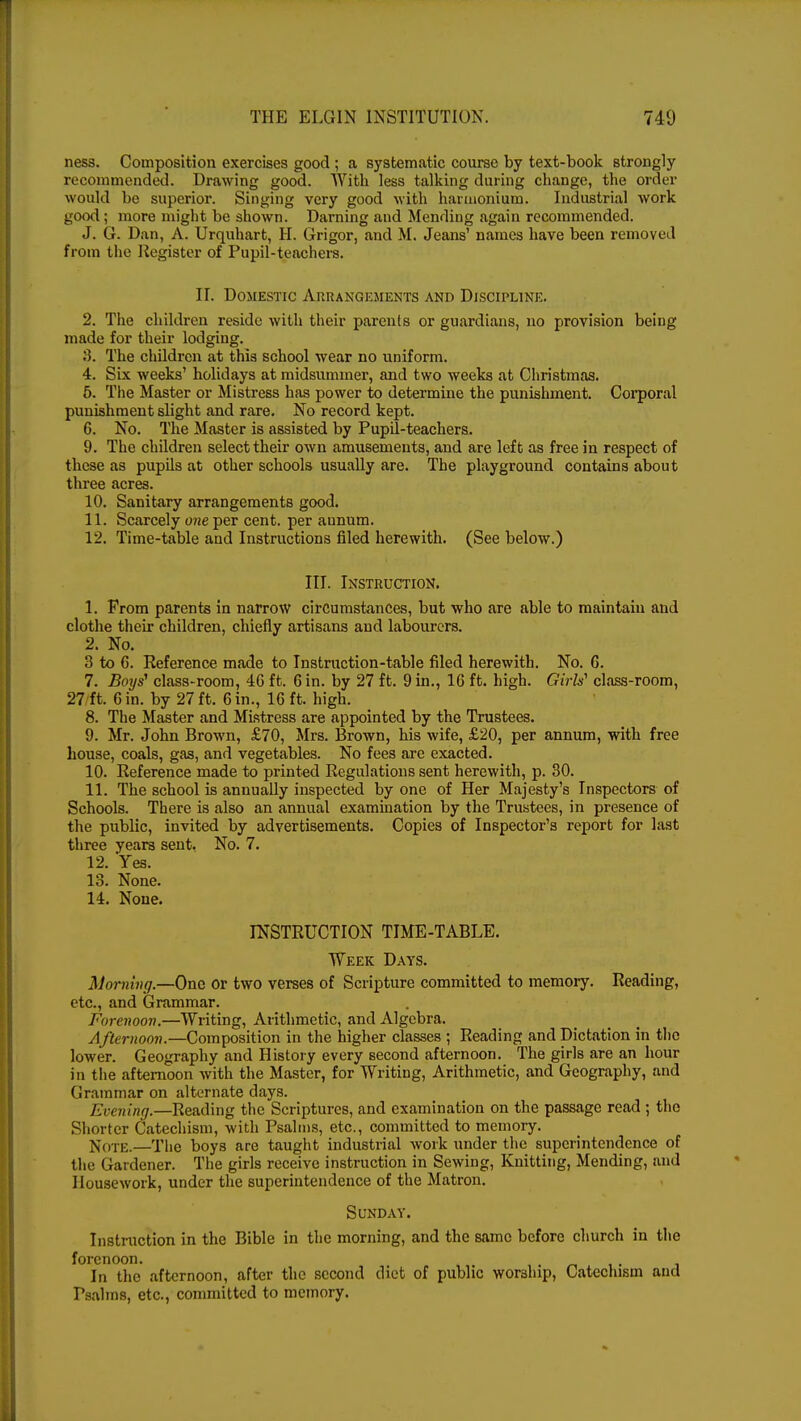 ness. Composition exercises good ; a systematic course by text-book strongly recommended. Drawing good. With less talking during change, the order would be superior. Singing very good with harmonium. Industrial work good; more might be shown. Darning and Mending again recommended. J. G. Dan, A. Urquhart, H. Grigor, and M. Jeans' names have been removed from the Register of Pupil-teachers. II. Domestic Arrangements and Discipline. 2. The children reside with their parents or guardians, no provision being made for their lodging. 8. The children at this school wear no uniform. 4. Six weeks' holidays at midsummer, and two weeks at Christmas. 5. The Master or Mistress has power to determine the punishment. Corporal punishment slight and rare. No record kept. 6. No. The Master is assisted by Pupil-teachers. 9. The children select their own amusements, and are left as free in respect of these as pupils at other schools usually are. The playground contains about three acres. 10. Sanitary arrangements good. 11. Scarcely one per cent, per aunum. 12. Time-table and Instructions filed herewith. (See below.) III. Instruction. 1. From parents in narrow circumstances, but who are able to maintain and clothe their children, chiefly artisans and labourers. 2. No. 3 to G. Reference made to Instruction-table filed herewith. No. G. 7. Boys1 class-room, 46 ft. Gin. by 27 ft. 9in., 16 ft. high. Girls'' class-room, 27 ft. 6in. by 27ft. Gin., 16 ft. high. 8. The Master and Mistress are appointed by the Trustees. 9. Mr. John Brown, £70, Mrs. Brown, his wife, £20, per annum, with free house, coals, gas, and vegetables. No fees are exacted. 10. Reference made to printed Regulations sent herewith, p. 30. 11. The school is annually inspected by one of Her Majesty's Inspectors of Schools. There is also an annual examination by the Trustees, in presence of the public, invited by advertisements. Copies of Inspector's report for last three years sent. No. 7. 12. Yes. 13. None. 14. None. INSTRUCTION TIME-TABLE. Week Days. Morning.—One or two verses of Scripture committed to memory. Reading, etc., and Grammar. Forenoon.—Writing, Arithmetic, and Algebra. Afternoon.—Composition in the higher classes ; Reading and Dictation in the lower. Geography and History every second afternoon. The girls are an hour in the afternoon with the Master, for Writing, Arithmetic, and Geography, and Grammar on alternate days. Evening.—Reading the Scriptures, and examination on the passage read ; the Shorter Catechism, with Psalms, etc., committed to memory. Note.—The boys are taught industrial work under the superintendence of the Gardener. The girls receive instruction in Sewing, Knitting, Mending, and Housework, under the superintendence of the Matron. Sunday. Instruction in the Bible in the morning, and the same before church in the forenoon. ., In the afternoon, after the second diet of public worship, Catechism and rsahns, etc., committed to memory.