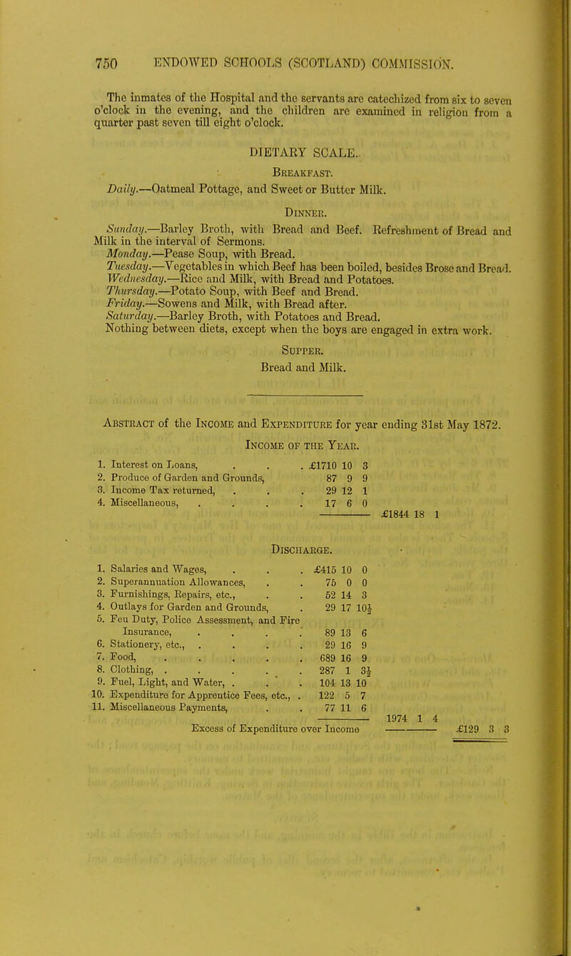 The inmates of the Hospital and the servants are catechized from six to seven o'clock in the evening, and the children are examined in religion from a quarter past seven till eight o'clock. DIETARY SCALE.. Breakfast. Daily.—Oatmeal Pottage, and Sweet or Butter Milk. Sunday.—Barley Broth, with Bread and Beef. Refreshment of Bread and Milk in the interval of Sermons. Monday.—Pease Soup, with Bread. Tuesday.—Vegetables in which Beef has been boiled, besides Broseand Breach Wednesday.—Rice and Milk, with Bread and Potatoes. Thursday.—Potato Soup, with Beef and Bread. Friday.—Sowens and Milk, with Bread after. Saturday.—Barley Broth, with Potatoes and Bread. Nothing between diets, except when the boys are engaged in extra work. Abstract of the Income and Expenditure for year ending 31st May 1872. Dinner. Supper. Bread and Milk. Income of the Year. 1. Interest on Loans, 2. Produce of Garden and Grounds, 3. Income Tax returned, 4. Miscellaneous, . £1710 10 3 87 9 9 29 12 1 17 6 0 £1844 18 1 Discharge. 1. Salaries and Wages, 2. Superannuation Allowances, 3. Furnishings, Eepairs, etc., 4. Outlays for Garden and Grounds, 5. Feu Duty, Police Assessment, and Fire £415 10 0 75 0 0 52 14 3 29 17 10J Insurance, 6. Stationery, etc., 7. Food, .... 8. Clothing, .... 9. Fuel, Light, and Water, . 10. Expenditure for Apprentice Fees, etc., 11. Miscellaneous Payments, 89 13 6 29 16 9 689 16 9 287 1 3J 104 13 10 122 5 7 77 11 6 1974 1 4 Excess of Expenditure over Income £129 3 3