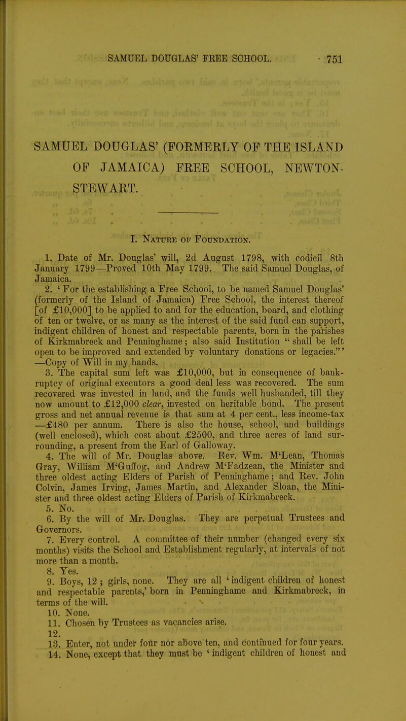 SAMUEL DOUGLAS' (FORMERLY OF THE ISLAND OF JAMAICA) FREE SCHOOL, NEWTON- STEWART. I. Nature op Foundation. 1. Date of Mr. Douglas' will, 2d August 1798, with codicil 8th January 1799—Proved 10th May 1799. The said Samuel Douglas, of Jamaica. 2. c For the establishing a Free School, to be named Samuel Douglas' (formerly of the Island of Jamaica) Free School, the interest thereof [of £10,000] to be applied to and for the education, board, and clothing of ten or twelve, or as many as the interest of the said fund can support, indigent children of honest and respectable parents, born in the parishes of Kirkmabreck and Penninghame; also said Institution  shall be left open to be improved and extended by voluntary donations or legacies.' —Copy of Will in my hands. 3. The capital sum left was £10,000, but in consequence of bank- ruptcy of original executors a good deal less was recovered. The sum recovered was invested in land, and the funds well husbanded, till they now amount to £12,000 clear, invested on heritable bond. The present gross and net annual revenue is that sum at 4 per cent., less income-tax —£480 per annum. There is also the house, school, and buildings (well enclosed), which cost about £2500, and three acres of land sur- rounding, a present from the Earl of Galloway. 4. The will of Mr. Douglas above. Eev. Wm. M'Lean, Thomas Gray, William M'Guffog, and Andrew M'Fadzean, the Minister and three oldest acting Elders of Parish of Penninghame; and Rev. John Colvin, James Irving, James Martin, and Alexander Sloan, the Mini- ster and three oldest acting Elders of Parish of Kirkmabreck. 5. No. . . 6. By the will of Mr. Douglas. They are perpetual Trustees and Governors. 7. Every control. A committee of their number (changed every six months) visits the School and Establishment regularly, at intervals of not more than a month. 8. Yes. 9. Boys, 12 ; girls, none. They are all ' indigent children of honest and respectable parents,' born in Penninghame and Kirkmabreck, in terms of the will. *• 10. None. 11. Chosen by Trustees as vacancies arise. 12. 13. Enter, not under four nor above ten, and continued for four years. 14. None, except that they must be ' indigent children of honest and