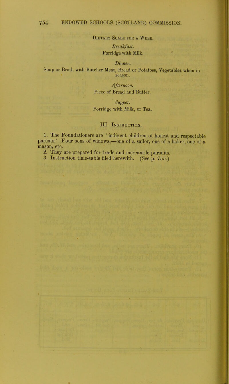 Dietary Scale for a Week. Breakfast. Porridge with Milk. Dinner. Soup or Broth with Butcher Meat, Bread or Potatoes, Vegetables when in season. Afternoon. Piece of Bread and Butter. Supper. Porridge with Milk, or Tea. III. Instruction. 1. The Foundationers are ' indigent children of honest and respectable parents.' Pour sons of widows,—one of a sailor, one of a baker, one of a mason, etc. 2. They are prepared for trade and mercantile pursuits. 3. Instruction time-table filed herewith. (See p. 755.)