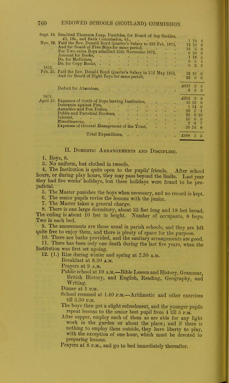 Kept. 18. Remitted Thomson Leap, Dumfries, for Board of boy Geddes £1, 10s., and Bank Commission, Id., ... 1 10 1 Nov. 28. Paid the Be v. Donald Boyd Quarter's Salary to 22d Fob. 1873 12 10 0 And for Board of Five Boys for same period, . 1 ij r; 0 For Two extra Boys admitted 25th November 1872, 6 10 0 Account for Books, \ in Do. for Medicines, ] (J r Do. for Copy Books, \ \ ^ ^ 1873. Feb. 25 Paid the Bev. Donald Boyd Quarter's Salary to 2-'d May 1873 12 10 0 And for Board of Eight Boys for same period, \ 26  » o 5 4 2 0 0 0 Deduct for Absentees, g £319 2 C 0 3 £313 2 3 April 10. Expenses of Outfit of Boys leaving Institution, . . . 16 16 6 Insurance against Fire, [ 1 14 6 Annuities and Feu Duties, 20 7 1 Public and Parochial Burdens, ... * 23 0 10 Interest, 10 0 0 Miscellaneous, 2 9 7 Expenses of General Management of the Trust, . . . 20 14 8 Total Expenditure, £408 5 5 II. Domestic Arrangements and Discipline. I. Boys, 8. 3. No uniform, but clothed in tweeds. 4. The Institution is quite open to the pupils' friends. After school hours, or during play hours, they may pass beyond the limits. Last year they had five weeks' holidays, but these holidays were found to be pre- judicial. 5. The Master punishes the boys when necessary, and no record is kept. 6. The senior pupils revise the lessons with the junior. 7. The Master takes a general charge. 8. There is one large dormitory, about 35 feet long and 18 feet broad. The ceiling is about 10 feet in height. Number of occupants, 8 boys. Two in each bed. 9. The amusements are those usual in parish schools, and they are left quite free to enjoy them, and there is plenty of space for the purpose. 10. There are baths provided, and the sanitary arrangements are good. II. There has been only one death during the last five years, when the Institution was first set agoing. 12. (1.) Rise during winter and spring at 7.30 a.m. Breakfast at 8.30 a.m. Prayers at 9 a.m. Public school at 10 a.m.—Bible Lesson and History, Grammar, British History, and English, Reading, Geography, and Writing. Dinner at 1 p.m. School resumed at 1.40 p.m.—Arithmetic and other exercises till 3.30 p.m. The boys then get a slight refreshment, and the younger pupils repeat lessons to the senior best pupil from 4 till 5 p.m. After supper, employ such of them as are able for any light work in the garden or about the place; and if there is nothing to employ them outside, they have liberty to play, with the exception of one hour, which must be devoted to preparing lessons. Prayers at 8 p.m., and go to bed immediately thereafter.