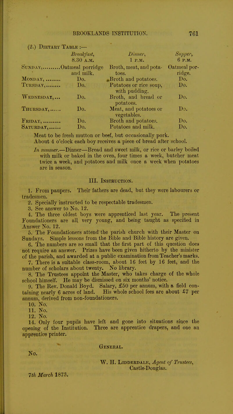 (2.) Dietary Table :— Breakfast, Dinner. 7 Supper, 8.30 a.m. 1 P.M. 6 P.M. Ol ?\ JJA I, ...... . ..v/uiuieai pornugc jdiomi, meui, nun pom- 1 la 1 infill ii111« v/aimeiii pur- ■ i / I ill Hull lullh. toes. ridge. MOND AY, Do ..Broth and Dotatoes Do. Do. Potatoes or rice soup, Do. with pudding. Broth, and bread or potatoes. Wednesday, Do. Do. Do. Meat, and potatoes or Do. vegetables. Do. Broth and potatoes. Do. Do. Potatoes and milk. Do. Meat to be fresh mutton or beef, but occasionally pork. About 4 o'clock each boy receives a piece of bread after school. In summer.—Dinner—Bread and sweet milk, or rice or barley boiled with milk or baked in the oven, four times a week, butcher meat twice a week, and potatoes and milk once a week when potatoes are in season. III. Instruction. 1. From paupers. Their fathers are dead, but they were labourers or tradesmen. 2. Specially instructed to be respectable tradesmen. 3. See answer to No. 12. 4. The three oldest boys were apprenticed last year. The present Foundationers are all very young, and being taught as specified in Answer No. 12. 5. The Foundationers attend the parish church with their Master on Sundays. Simple lessons from the Bible and Bible history are given. 6. The numbers are so small that the first part of this question does not require an answer. Prizes have been given hitherto by the minister of the parish, and awarded at a public examination from Teacher's marks. 7. There is a suitable class-room, about 16 feet by 16 feet, and the number of scholars about twenty. No library. 8. The Trustees appoint the Master, who takes charge of the whole school himself. He may be dismissed on six months' notice. 9. The Rev. Donald Boyd. Salary, £50 per annum, with a field con- taining nearly 6 acres of land. His whole school fees are about £7 per annum, derived from non-foundationers. 10. No. 11. No. 12. No. 14. Only four pupils have left and gone into situations since the opening of the Institution. Three are apprentice drapers, and one an apprentice printer. General. No. W. H. Lidderdale, Agent of Trustees, Castle-Douglas.