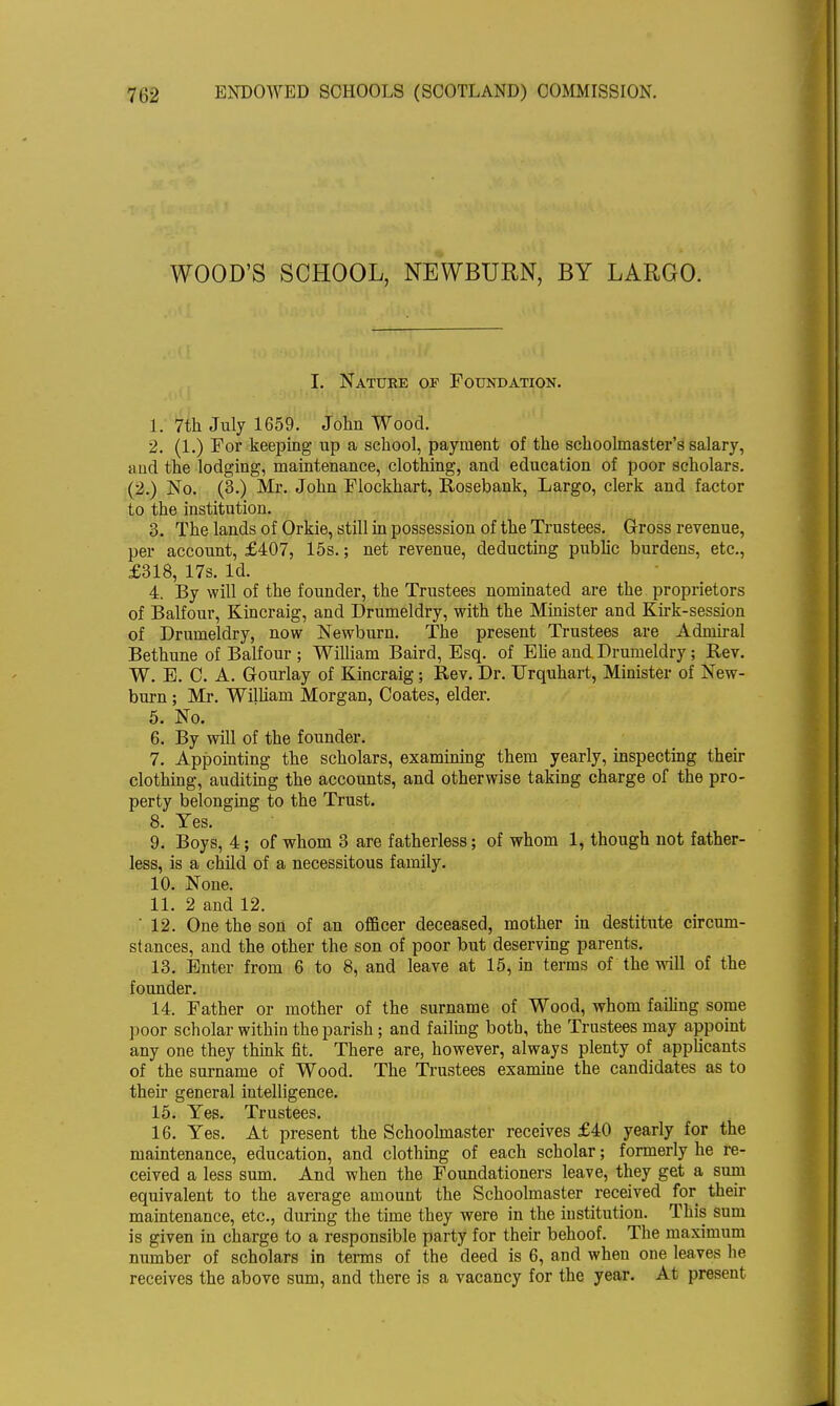 WOOD'S SCHOOL, NEWBURN, BY LARGO. I. Nature of Foundation. 1. 7th July 1659. John Wood. 2. (1.) For keeping up a school, payment of the schoolmaster's salary, and the lodging, maintenance, clothing, and education of poor scholars. (2.) No. (3.) Mr. John Flockhart, Rosebank, Largo, clerk and factor to the institution. 3. The lands of Okie, still in possession of the Trustees. Gross revenue, per account, £407, 15s.; net revenue, deducting public burdens, etc., £318, 17s. Id. 4. By will of the founder, the Trustees nominated are the proprietors of Balfour, Kincraig, and Drumeldry, with the Minister and Kirk-session of Drumeldry, now Newburn. The present Trustees are Admiral Bethune of Balfour ; William Baird, Esq. of Elie and Drumeldry; Rev. W. E. C. A. Gourlay of Kincraig; Rev. Dr. TJrquhart, Minister of New- burn ; Mr. William Morgan, Coates, elder. 5. No. 6. By will of the founder. 7. Appointing the scholars, examining them yearly, inspecting their clothing, auditing the accounts, and otherwise taking charge of the pro- perty belonging to the Trust. 8. Yes. 9. Boys, 4; of whom 3 are fatherless; of whom 1, though not father- less, is a child of a necessitous family. 10. None. 11. 2 and 12.  12. One the son of an officer deceased, mother in destitute circum- stances, and the other the son of poor but deserving parents. 13. Enter from 6 to 8, and leave at 15, in terms of the will of the founder. 14. Father or mother of the surname of Wood, whom failing some poor scholar within the parish ; and failing both, the Trustees may appoint any one they think fit. There are, however, always plenty of applicants of the surname of Wood. The Trustees examine the candidates as to then* general intelligence. 15. Yes. Trustees. 16. Yes. At present the Schoolmaster receives £40 yearly for the maintenance, education, and clothing of each scholar; formerly he re- ceived a less sum. And when the Foundationers leave, they get a sum equivalent to the average amount the Schoolmaster received for their maintenance, etc., during the time they were in the institution. This sum is given in charge to a responsible party for their behoof. The maximum number of scholars in terms of the deed is 6, and when one leaves he receives the above sum, and there is a vacancy for the year. At present