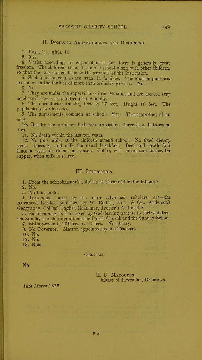 II. Domestic Arrangements and Discipline. I. Boys, 12 ; girls, 10. 3. Yes. 4. Varies according to circumstances, but there is generally great freedom. The children attend the public school along with other children, so that they are not confined to the grounds of the Institution. 5. Such punishments as are usual in families. The Matron punishes, except when the fault is of more than ordinary gravity. No. 6. No. 7. They are under the supervision of the Matron, and are treated very much as if they were children of one family. 8. The dormitories are 20^ feet by 17 feet. Height 10 feet. The pupils sleep two in a bed. 9. The amusements common at school. Yes. Three-quarters of an acre. 10. Besides the ordinary bedroom provisions, there is a bath-room. Yes. II. No death within the last ten years. 12. No time-table, as the children attend school. No fixed dietary scale. Porridge and milk the usual breakfast. Beef and broth four times a week for dinner in winter. Coffee, with bread and butter, for supper, when milk is scarce. III. Instruction. 1. From the schoolmaster's children to those of the day labourer. 2. No. 3. No time-table. 4. Text-books used by the more advanced scholars are—the Advanced Reader, published by W. Collins, Sons, & Co., Anderson's Geography, Collins' English Grammar, Trotter's Arithmetic. 5. Such training as that given by God-fearing parents to their children. On Sunday the children attend the Parish Church and the Sunday School. 7. Sitting-room is 20^ feet by 17 feet. No library. 8. No Governor. Matron appointed by the Trustees. 10. No. 12. No. 13. None. General. No. H. D. Macqueen, Manse of Inverallan, Grantown.