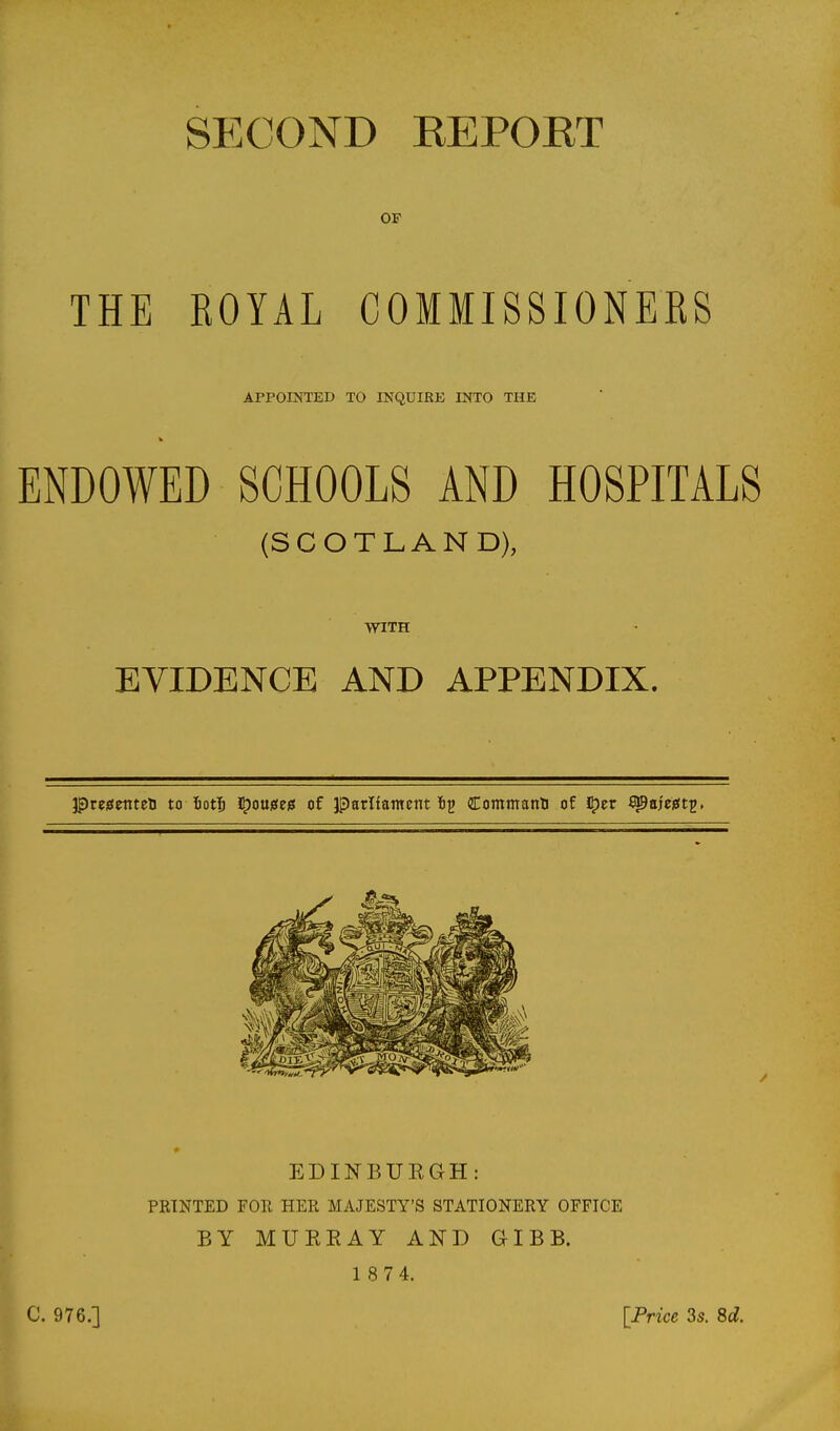 sp:cond eeport OF THE ROYAL COMMISSIONERS APPOIKTED TO INQUIRE INTO THE ENDOWED SCHOOLS AND HOSPITALS (SCOTLAND), WITH EVIDENCE AND APPENDIX. ^vzgmttn to fiotj I^ouises of parltamcnt ti^ Commatm of i^n ^aj'eieit^. EDINBUKGH: PRINTED FOR HER MAJESTY'S STATIONERY OFFICE BY MUEEAY AND GIBB. 1 8 7 4. C, 976.] [Frice 3s. Sd.