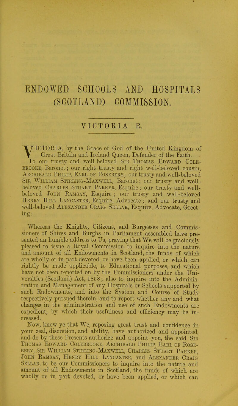 ENDOWED SCHOOLS AND HOSPITALS (SCOTLAND) COMMISSION. VICTORIA R. ICTOEIA, by the Grace of God of the United Kingdom of Great Britain and Ireland Queen, Defender of the Faith. To our trusty and well-beloved SiE Thomas Edwaed Cole- BKOOKE, Baronet; our right trusty and right well-beloved cousin, Aechibald Philip, Eakl of Eosebery; our trusty and well-beloved Sir William Stieling-Maxwell, Baronet; our trusty and weU- beloved Charles Stuaet Paeker, Esquire; our trusty and well- beloved John Eamsay, Esquire; our .trusty and well-beloved Heney Hill Lancastee, Esquire, Advocate; and our trusty and well-beloved Alexandee Ceaig Sellae, Esquire, Advocate, Greet- ing: Whereas the Knights, Citizens, and Burgesses and Commis- sioners of Shires and Burghs in Parliament assembled have pre- sented an humble address to Us, praying that We will be graciously pleased to issue a Eoyal Commission to inquire into the nature and amount of all Endowments in Scotland, the funds of which are wholly or in part devoted, or have been applied, or which can rightly be made applicable, to Educational purposes, and which have not been reported on by the Commissioners under the Uni- versities (Scotland) Act, 1858; also to inquire into the Adminis- tration and Management of any Hospitals or Schools supported by such Endowments, and into the System and Course of Study respectively pursued therein, and to report whether any and what changes in the administration and use of such Endowments are expedient, by which their usefulness and ef&ciency may be in- creased. Now, know ye that We, reposing great trust and confidence in your zeal, discretion, and ability, have authorized and appointed, and do by these Presents authorize and appoint you, the said Sn; Thomas Edwaed Colebrooke, Archibald Philip, Eael of Eose- BEEY, SiE William Stirling-Maxwell, Chaeles Stuart Paeker, John Eamsay, Heney Hill Lancaster, and Alexandee Craig Sellae, to be our Commissioners to inquire into the nature and amount of all Endowments in Scotland, the funds of which are wholly or in part devoted, or have been applied, or wliich can