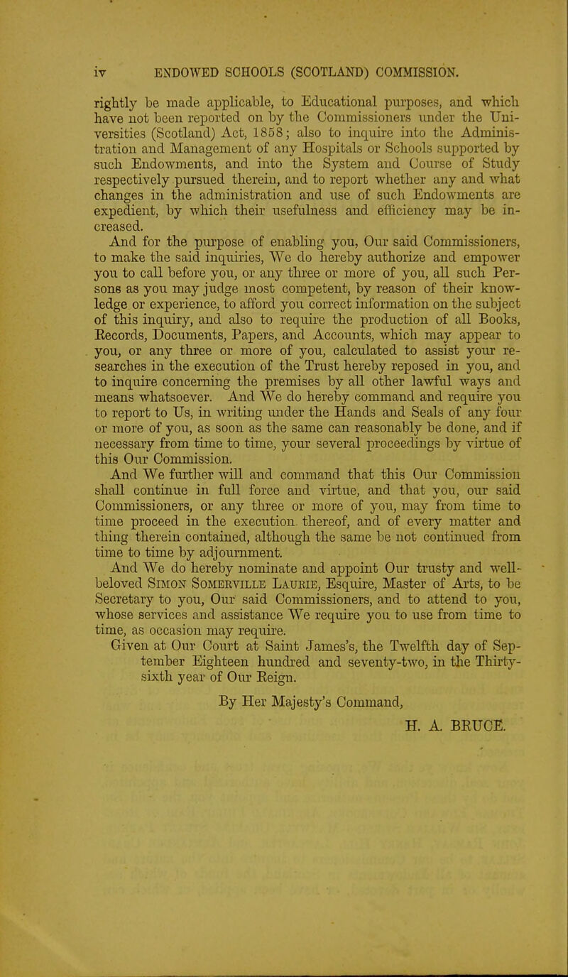 rightly be made applicable, to Educational purposes, and whicli have not been reported on by the Commissioners under the Uni- versities (Scotland) Act, 1858; also to inquire into the Adminis- tration and Management of any Hospitals or Schools supported by such Endowments, and into the System and Course of Study respectively pursued therein, and to report whether any and what changes in the administration and use of such Endowments are expedient, by which their usefulness and efficiency may be in- creased. And for the purpose of enabling you, Our said Commissioners, to make the said inquiries. We do hereby authorize and empower you to call before you, or any three or more of you, all such Per- sons as you may judge most competent, by reason of their know- ledge or experience, to afford you correct information on the subject of this inquiry, and also to require the production of all Books, Eecords, Documents, Papers, and Accounts, which may appear to you, or any three or more of you, calculated to assist your re- searches in the execution of the Trust hereby reposed in you, and to inquire concerning the premises by all other lawful ways and means whatsoever. And We do hereby command and require you to report to Us, in writing under the Hands and Seals of any four or more of you, as soon as the same can reasonably be done, and if necessary from time to time, your several proceedings by ^'irtue of this Our Commission. And We further will and command that this Oiu' Commission shall continue in full force and virtue, and that you, our said Commissioners, or any three or more of you, may from time to time proceed in the execution, thereof, and of every matter and thing therein contained, although the same be not continued from time to time by adjournment. And We do hereby nominate and appoint Our trusty and weU- beloved Simon Somerville Laukie, Esquire, Master of Arts, to be Secretary to you, Our said Commissioners, and to attend to you, whose services and assistance We require you to use from time to time, as occasion may require. Given at Our Court at Saint James's, the Twelfth day of Sep- tember Eighteen hundred and seventy-two, in tlie Thirty- sixth year of Our Eeign. By Her Majesty's Command, H. A. BRUCE.