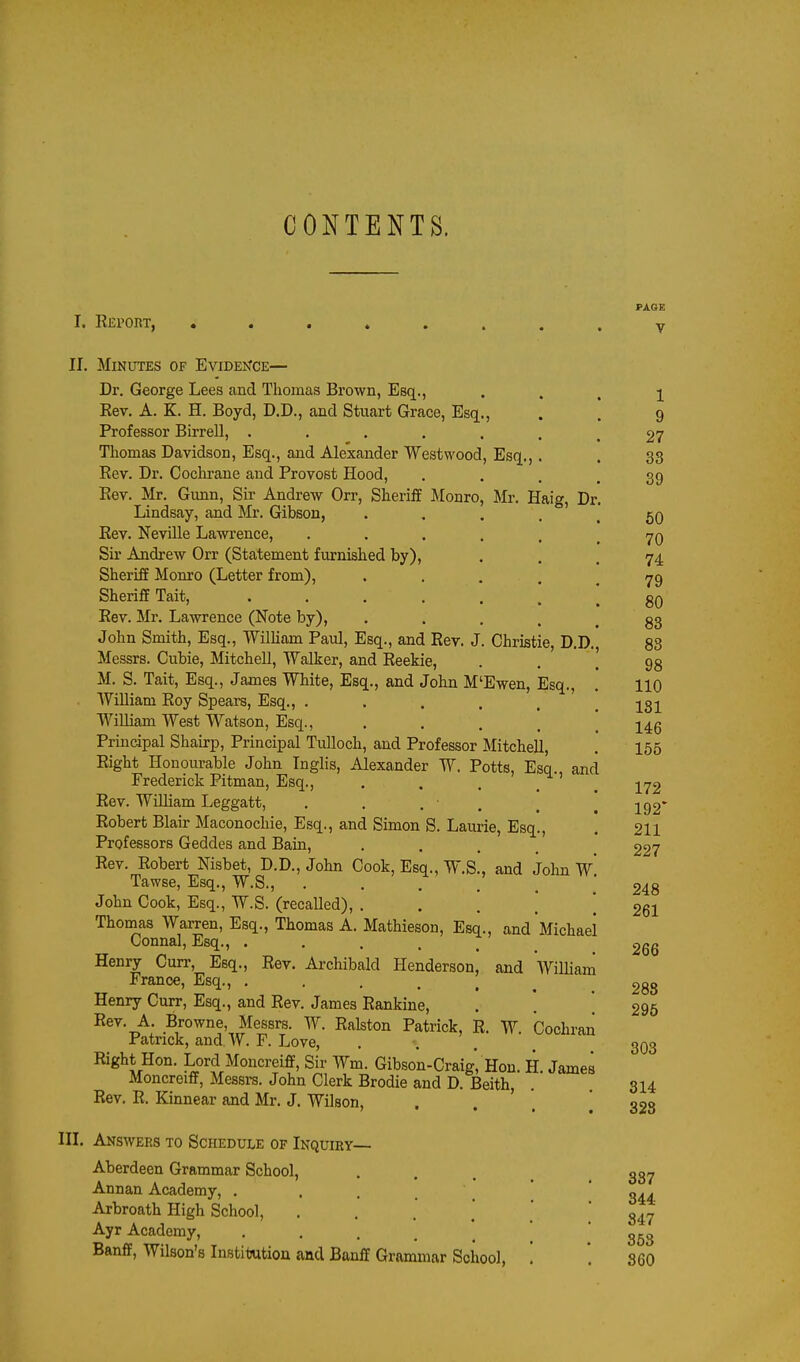 CONTENTS. I. Kbport, PAGE V II. Minutes of Evidence— Dr. George Lees and Thomas Brown, Esq., Eev. A. K. H. Boyd, D.D., and Stuart Grace, Esq., Professor Birrell, ...... Thomas Davidson, Esq., and Alexander Westwood, Esq.,. Rev. Dr. Cocln-ane and Provost Hood, . . . , Eev. Mr. Gunn, Sir Andrew Orr, Sheriff Monro, Mr. Haig, Dr Lindsay, and Mr. Gibson, .... Eev. Neville Lawrence, ..... Sir Andrew Orr (Statement furnished by), Sheriff Monro (Letter from), .... Sheriff Tait, ...... Eev. Mr. Lawrence (Note by), .... John Smith, Esq., William Paul, Esq., and Eev. J. Christie, D.D Messrs. Cubie, Mitchell, Walker, and Reekie, M. S. Tait, Esq., James White, Esq., and John M'Ewen, Esq., William Roy Spears, Esq., ..... WiUiam West Watson, Esq., .... Principal Shairp, Principal Tulloch, and Professor Mitchell, Right Honourable John Tnglis, Alexander W. Potts, Esq., and Frederick Pitman, Esq., Rev. William Leggatt, . . . ■ . Robert Blair Maconochie, Esq., and Simon S. Laurie, Esq., Professors Geddes and Bain, .... Eev. Eobert Nisbet, D.D., John Cook, Esq., W.S., and Jolm W Tawse, Esq., W.S., . . . John Cook, Esq., W.S. (recalled), . Thomas Warren, Esq., Thomas A. Mathieson, Esq., and Michael Connal, Esq., ..... Henry Curr, Esq., Rev. Archibald Henderson, and William France, Esq., ..... Henry Curr, Esq., and Rev. James Eankine, ^; Browne, Messrs. W. Ealston Patrick, R. W. Cochran Patrick, and W. F. Love, .... Right Hon. Lord Moncreiff, Sir Wm. Gibson-Craig, Hon. H. James Moncreiff, Messrs. John Clerk Brodie and D. Beith, Eev. E. Kinnear and Mr. J. Wilson, . . ' III. Answers to Schedule of Inquiry— Aberdeen Grammar School, Annan Academy, . . . _ Arbroath High School, . . , ] Ayr Academy, .... * Banff, Wilson's Institution and Banff Grammar School, 1 9 27 33 39 50 70 74 79 80 83 88 98 110 131 146 155 172 192* 211 227 248 261 266 288 295 303 314 328 387 344 847 368 SCO