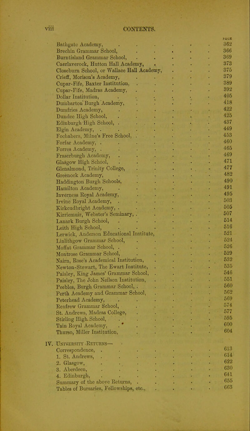 PAGE Bathgate Academy, ...... 362 Brechin Grammar School, ..... 366 Burntisland Grammai School, . . . . .369 Caerlaverock, Hutton Hall Academy, .... 373 Closeburn School, or Wallace Hall Academy, . . . 375 Crieff, Morison'a Academy, ..... 379 Cupar-Fife, Baxter Institution, ..... 389 Cupar-Fife, Madras Academy, ..... 392 Dollar Institution, . . . • • 405 Dumbarton Burgh Academy, ..... 418 Dumfries Academy, ...... 422 Dundee High School, ...... 425 Edinburgh High School, . ... . . .437 Elgin Academy, ....... 449 Fochabers, Milne's Free School, ..... 453 Forfar Academy, ....... 460 Forres Academy, 465 Fraserburgh Academy, ...... 469 Glasgow High School, ...... 471 Glenalmond, Trinity College, . . . . . 477 Greenock Academy, ...... 482 Haddington Burgh Schools, ..... 490 Hamilton Academy, ...... 491 Inverness Eoyal Academy, . . . . . 495 Irvine Royal Academy, ...... 503 Kirkcudbright Academy, ...... 505 Kirriemuir, Webster's Seminary, . . . . .507 Lanark Burgh School, . . . . . .514 Leith High School, . . . • . .516 Lerwick, Anderson Educational Institute, . . . 521 Linlithgow Grammar School, . . . . . 524 Moffat Grammar School, ...... 526 Montrose Grammar School, ..... 529 Nairn, Rose's Academical Institution, . . . . 532 Newton-Stewart, The Ewart Institute, .... 535 Paisley, King James' Grammar School, .... 546 Paisley, The John Neilson Institution, . . . ■ . 551 Peebles, Burgh Grammar School, ..... 560 Perth Academy and Grammar School, .... 562 Peterhead Academy, . . . . • .569 Renfrew Grammar School, . . . ■ .574 St. Andrews, Madras College, . . . • • 577 Stirling High. School, . . . ' . • .595 Tain Royal Academy, . * . . . . • 600 Thurso, Miller Institution, . . . • .604 IV. University ^Returns— Correspondence, 613 1. St. Andrews, ....... 614 2. Glasgow, . . . . . . . 622 3. Aberdeen, 630 4. Edinburgh, ....... 641 Summary of the above Retui-ns, ..... 655 Tables of Bursaries, Fellowships, etc., .... 663
