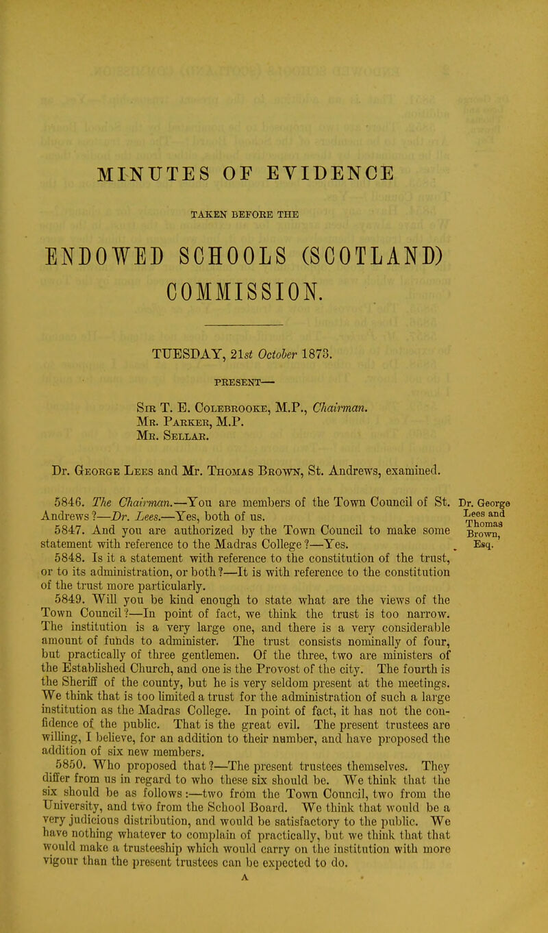 MINUTES OF EVIDENCE TAKEN BEFORE THE ENDOWED SCHOOLS (SCOTLAND) COMMISSION. TUESDAY, 21st October 1873. PRESENT— Sir T. E. Colebrooke, M.P., Chairman. Mr. Parker, M.P. Mr. Sellar. Dr. GrEORGE Lees and Mr. Thomas Brown, St. Andrews, examined. 5846. The Chah-man.—You are members of the Town Council of St. Andrews ?—Dr. Lees.—Yes, both of us. 6847. And you are authorized by the Town Council to make some statement with reference to the Madras College ?—Yes. 5848. Is it a statement with reference to the constitution of the trust, or to its administration, or both ?—It is with reference to the constitution of the trust more particularly, 5849. Will you be kind enough to state what are the views of the Town Council?—In point of fact, we think the trust is too narrow. The institution is a very large one, and there is a very considerable amount of fubds to administer. The trust consists nominally of four, but practically of three gentlemen. Of the three, two are ministers of the Established Church, and one is the Provost of the city. The fourth is the Sheriff of the county, but he is very seldom present at the meetings. We think that is too hmited a trust for the administration of such a large institution as the Madras College. In point of fact, it has not the con- fidence of the public. That is the great evil. The present trustees are willing, I beheve, for an addition to their number, and have proposed the addition of six new members. 5850. Who proposed that ?—The present trustees themselves. They differ from us in regard to who these six should be. We think that the six should be as follows:—two from the Town Council, two from the University, and two from the School Board. Wo think that would be a very judicious distribution, and would be satisfactory to the public. We have nothing whatever to complain of practically, but we think that that would make a trusteeship which would carry on the institution with more vigour than the present trustees can be expected to do.