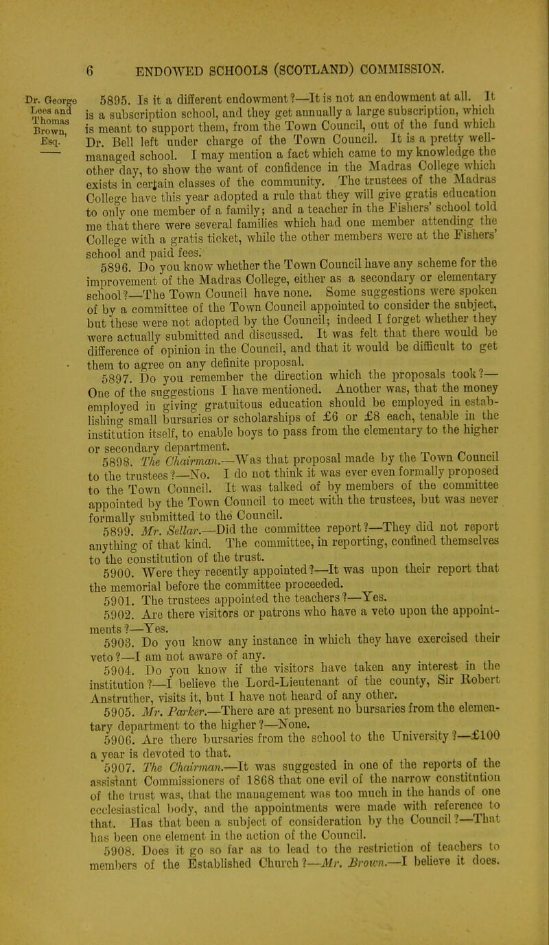 Dr. George 5895. Is it a different endowment ?—It is not an endowment at all. It Lees and |g ^ subscription school, and they get annually a large subscription, which BrZT is meant to support them, from the Town Council, out of the fund which ^3sq.' Dr. Bell left under charge of the Town Council. It is a pretty well- managed school. I may mention a fact which came to my knowledge the other day, to show the want of confidence in the Madras College which exists in certain classes of the community. The trustees of the Madras College have this year adopted a rule that they will give gratis education to oufy one member of a family; and a teacher in the Fishers' school told me that there were several families which had one member attending the College with a gratis ticket, while the other members were at the Fishers' school and paid fees. 5896. Do you know whether the Town Council nave any scheme tor the improvement of the Madras College, either as a secondary or elementary school?—The Town Council have none. Some suggestions were spoken of by a committee of the Town Council appointed to consider the subject, but these were not adopted by the Council; indeed I forget whether they were actually submitted and discussed. It was felt that there would be difference of opinion in the Council, and that it would be difiScult to get • them to agree on any definite proposal. 5897. Do you remember the direction which the proposals took?— One of the suggestions I have mentioned. Another was, that the money employed in gfving gratuitous education should be employed in estab- lishing small bursaries or scholarships of £6 or £8 each, tenable in the institution itself, to enable boys to pass from the elementary to the higher or secondary department. 5898. The Chairman.—Was that proposal made by the Town Council to the trustees? No. I do not think it was ever even formally proposed to the Town Council. It was talked of by members of the committee appointed by the Town Council to meet with the trustees, but was never formally submitted to the Council. 5899. Mr. Sellar.—D'iA the committee report?—They did not report anything of that kind. The committee, in reporting, confined themselves to the constitution of the trust. , , , 5900. Were they recently appointed?—It was upon their report that the memorial before the committee proceeded. 5901. The trustees appointed the teachers?—Yes. 5902. Are there visitors or patrons who have a veto upon the appoint- ments?—Yes, ,. , , 1 • J .1 • 5903. Do you know any instance m which they have exercised then- veto ?—I am not aware of any. 5904. Do you know if the visitors have taken any interest in the institution?—! believe the Lord-Lieutenant of the county, Sir Robert Anstruther, visits it, but I have not heard of any other. 6905. Mr. Parker.—There are at present no bursaries from the elemen- tary department to the higher ?—None. 5906. Are there bursaries from the school to the University ?—£ 100 a year is devoted to that. 5907. The Chairman.—It was suggested in one of the reports of the assistant Commissioners of 1868 that one evil of the narrow constitution of the trust was, that the management was too much in the hands of one ecclesiastical body, and the appointments were made with reference to that. Has that been a subject of consideration hy tlie Council ?—That has been one element in the action of the Council. 5908. Does it go so far as to lead to the restriction of teachers to members of the Established Chiu'ch 1—Mr. Broicn.—l beUeve it does.
