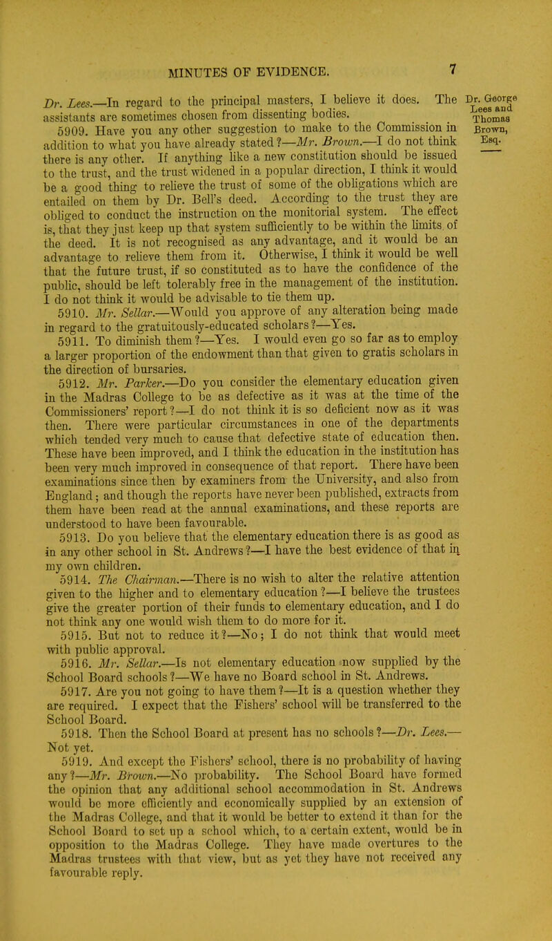 Z)r. Lees. In regard to the principal masters, I believe it does. The Dr. George assistants are sometimes chosen from dissenting bodies. Thomas 5909. Have you any other suggestion to make to the Commission in Brown, addition to what you have already stated 1—Mr. Brown—I do not think Esq. there is any other. If anything Uke a new constitution should be issued to the trust, and the trust widened in a popular du-ection, I think it would be a good thing to relieve the trust of some of the obligations which are entailed on them by Dr. Bell's deed. According to the trust they are obhged to conduct the instruction on the monitorial system. The effect is, that they just keep up that system sufficiently to be within the hmits of the deed. It is not recognised as any advantage, and it would be an advantage to reheve them from it. Otherwise, I thmk it would be well that the future trust, if so constituted as to have the confidence of the public, should be left tolerably free in the management of the institution. I do not thmk it would be advisable to tie them up. 6910. Mr. Sellar.—Would you approve of any alteration being made in regard to the gratuitously-educated scholars ?—Yes. 5911. To diminish them ?—Yes. I would even go so far as to employ a larger proportion of the endowment than that given to gratis scholars in the direction of bursaries. 5912. Mr. Parker.—Do you consider the elementary education given in the Madras College to be as defective as it was at the time of the Commissioners' report?—I do not think it is so deficient now as it was then. There were particular circumstances in one of the departments which tended very much to cause that defective state of education then. These have been improved, and I thmk the education in the institution has been very much improved in consequence of that report. There have been examinations since then by examiners from the University, and also from England; and though the reports have never been published, extracts from them have been read at the annual examinations, and these reports are understood to have been favourable. 5913. Do you believe that the elementary education there is as good as in any other school in St. Andrews ?—I have the best evidence of that in my own children. 5914. The Chairman.—There is no wish to alter the relative attention given to the higher and to elementary education'?—I believe the trustees give the greater portion of their funds to elementary education, and I do not think any one would wish them to do more for it. 5915. But not to reduce it?—No; I do not think that would meet with public approval. 5916. Mr. Sellar.—Is not elementary education now supphed by the School Board schools ?—We have no Board school in St. Andrews. 5917. Are you not going to have them?—It is a question whether they are required. I expect that the Fishers' school will be transferred to the School Board, 5918. Then the School Board at present has no schools ?—Dr. Lees.— Not yet. 5919. And except the Fishers' school, there is no probability of liaving any?—Mr. Brown.—No probability. The School Board have formed the opinion that any additional school accommodation in St. Andrews would be more efficiently and economically supplied by an extension of the Madras College, and that it would be better to extend it than for the School Board to set up a school which, to a certain extent, would be in opposition to the Madras College. They have made overtures to the Madras trustees with that view, but as yet they have not received any favourable reply.