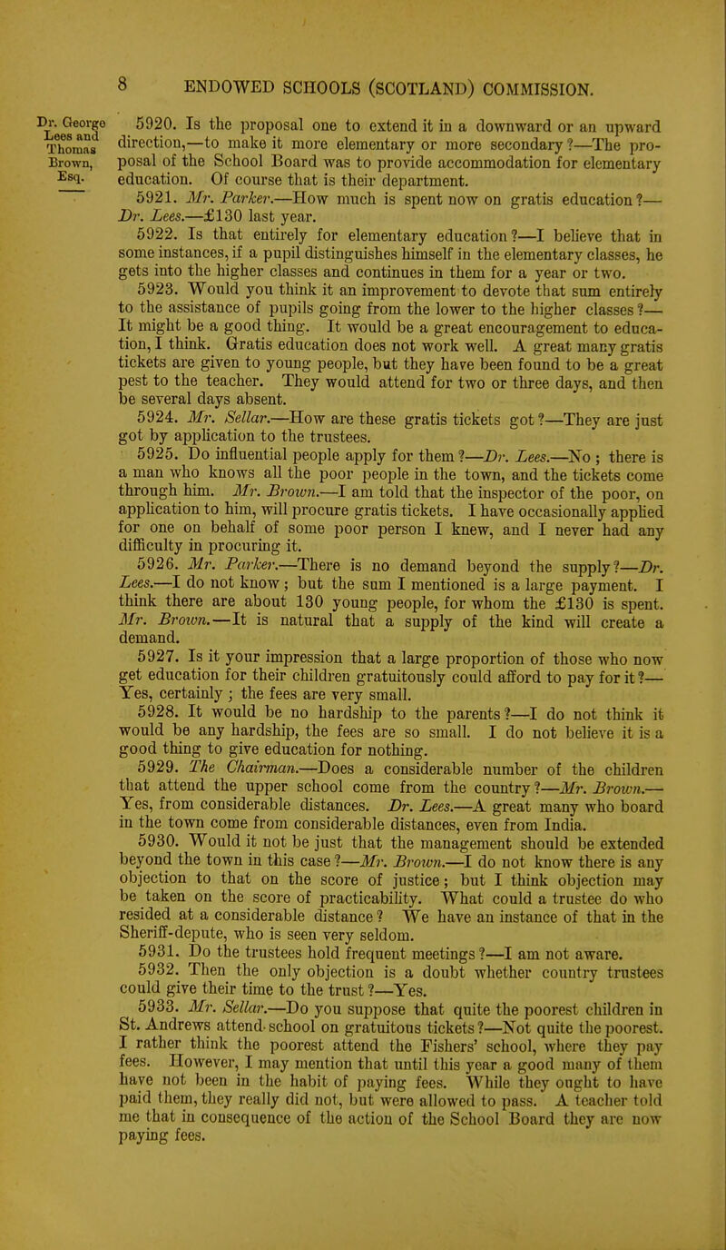 5920. Is the proposal one to extend it in a downward or an upward Thomas (direction,—to make it more elementary or more secondary ?—^The pro- Brown, posal of the School Board was to provide accommodation for elementary ^^sq. education. Of course that is their department. ~ 5921. Mr. Parker.—How much is spent now on gratis education?— Dr. Lees.—£130 last year. 6922. Is that entii'ely for elementary education?—I beUeve that in some instances, if a pupil distinguishes himself in the elementary classes, he gets into the higher classes and continues in them for a year or two. 5923. Would you think it an improvement to devote that sum entirely to the assistance of pupils going from the lower to the higher classes ?— It might be a good thing. It would be a great encouragement to educa- tion, I think. Gratis education does not work well. A great many gratis tickets are given to young people, but they have been found to be a great pest to the teacher. They would attend for two or three days, and then be several days absent. 5924. Mr. Sellar.—How are these gratis tickets got?—They are just got by application to the trustees. 5925. Do influential people apply for them ?—Dr. Lees.—^No ; there is a man who knows all the poor people in the town, and the tickets come through him. 3Ir. Brown.—I am told that the inspector of the poor, on application to him, will procure gratis tickets. I have occasionally apphed for one on behalf of some poor person I knew, and I never had any diflSculty in procuring it. 5926. Mr. Parker.—There is no demand beyond the supply?—Dr. Lees.—I do not know ; but the sum I mentioned is a large payment. I think there are about 130 young people, for whom the £130 is spent. Mr. B roion.—It is natural that a supply of the kind will create a demand. 5927. Is it your impression that a large proportion of those who now get education for their children gratuitously could afford to pay for it ?— Yes, certainly ; the fees are very small. 5928. It would be no hardship to the parents?—I do not think it would be any hardship, the fees are so small. I do not believe it is a good thing to give education for nothing. 5929. The Chairman.—Does a considerable number of the children that attend the upper school come from the country ?—Mr. Brown.— Yes, from considerable distances. Dr. Lees.—A great many who board in the town come from considerable distances, even from India. 5930. Would it not be just that the management should be extended beyond the town in this case ?—Mr. Broion.—I do not know there is any objection to that on the score of justice; but I think objection may be taken on the score of practicability. What could a trustee do who resided at a considerable distance ? We have an instance of that in the Sheriff-depute, who is seen very seldom. 5931. Do the trustees hold frequent meetings ?—I am not aware. 5932. Then the only objection is a doubt whether country trustees could give their time to the trust ?—Yes. 5933. Mi\ Sellar.—Do you suppose that quite the poorest children in St. Andrews attend- school on gratuitous tickets ?—Not quite the poorest. I rather think the poorest attend the Fishers' school, where they pay fees. However, I may mention that until this year a good many of them have not been in the habit of paying fees. While they ought to have paid them, they really did not, but were allowed to pass. A teacher told me that in consequence of the action of the School Board they are now paying fees.